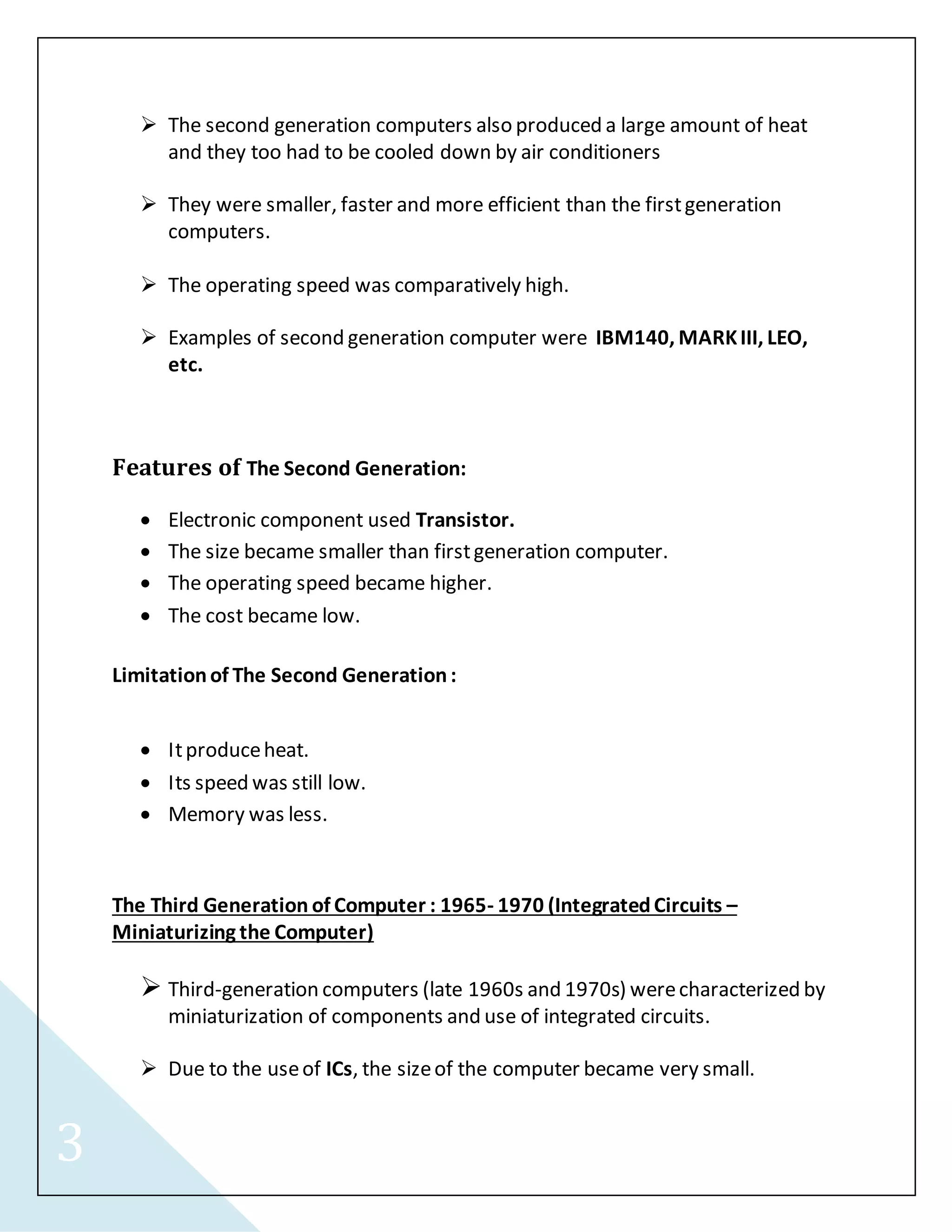 3 
 The second generation computers also produced a large amount of heat 
and they too had to be cooled down by air conditioners 
 They were smaller, faster and more efficient than the first generation 
computers. 
 The operating speed was comparatively high. 
 Examples of second generation computer were IBM140, MARK III, LEO, 
etc. 
Features of The Second Generation: 
 Electronic component used Transistor. 
 The size became smaller than first generation computer. 
 The operating speed became higher. 
 The cost became low. 
Limitation of The Second Generation : 
 It produce heat. 
 Its speed was still low. 
 Memory was less. 
The Third Generation of Computer : 1965- 1970 (Integrated Circuits – 
Miniaturizing the Computer) 
 Third-generation computers (late 1960s and 1970s) were characterized by 
miniaturization of components and use of integrated circuits. 
 Due to the use of ICs, the size of the computer became very small. 
 