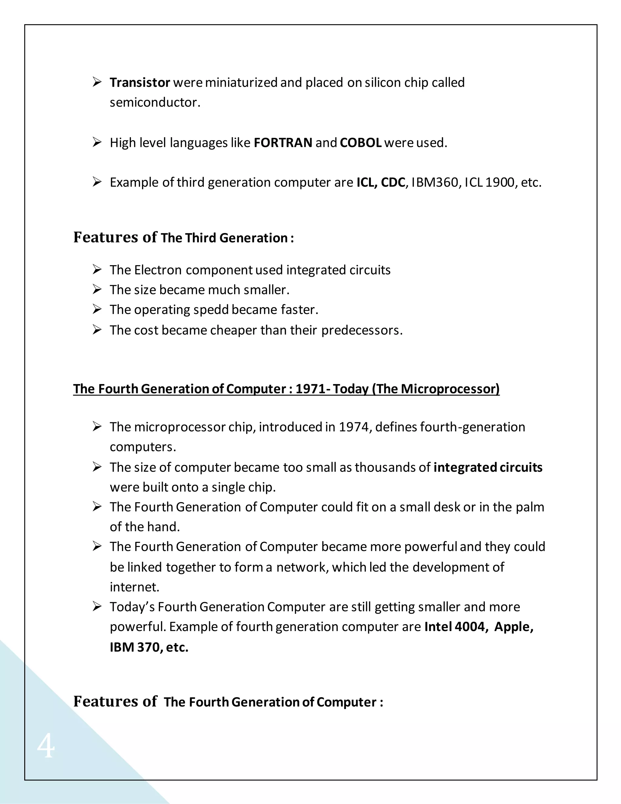 4 
 Transistor were miniaturized and placed on silicon chip called 
semiconductor. 
 High level languages like FORTRAN and COBOL were used. 
 Example of third generation computer are ICL, CDC, IBM360, ICL 1900, etc. 
Features of The Third Generation : 
 The Electron component used integrated circuits 
 The size became much smaller. 
 The operating spedd became faster. 
 The cost became cheaper than their predecessors. 
The Fourth Generation of Computer : 1971- Today (The Microprocessor) 
 The microprocessor chip, introduced in 1974, defines fourth-generation 
computers. 
 The size of computer became too small as thousands of integrated circuits 
were built onto a single chip. 
 The Fourth Generation of Computer could fit on a small desk or in the palm 
of the hand. 
 The Fourth Generation of Computer became more powerful and they could 
be linked together to form a network, which led the development of 
internet. 
 Today’s Fourth Generation Computer are still getting smaller and more 
powerful. Example of fourth generation computer are Intel 4004, Apple, 
IBM 370, etc. 
Features of The Fourth Generation of Computer : 
 