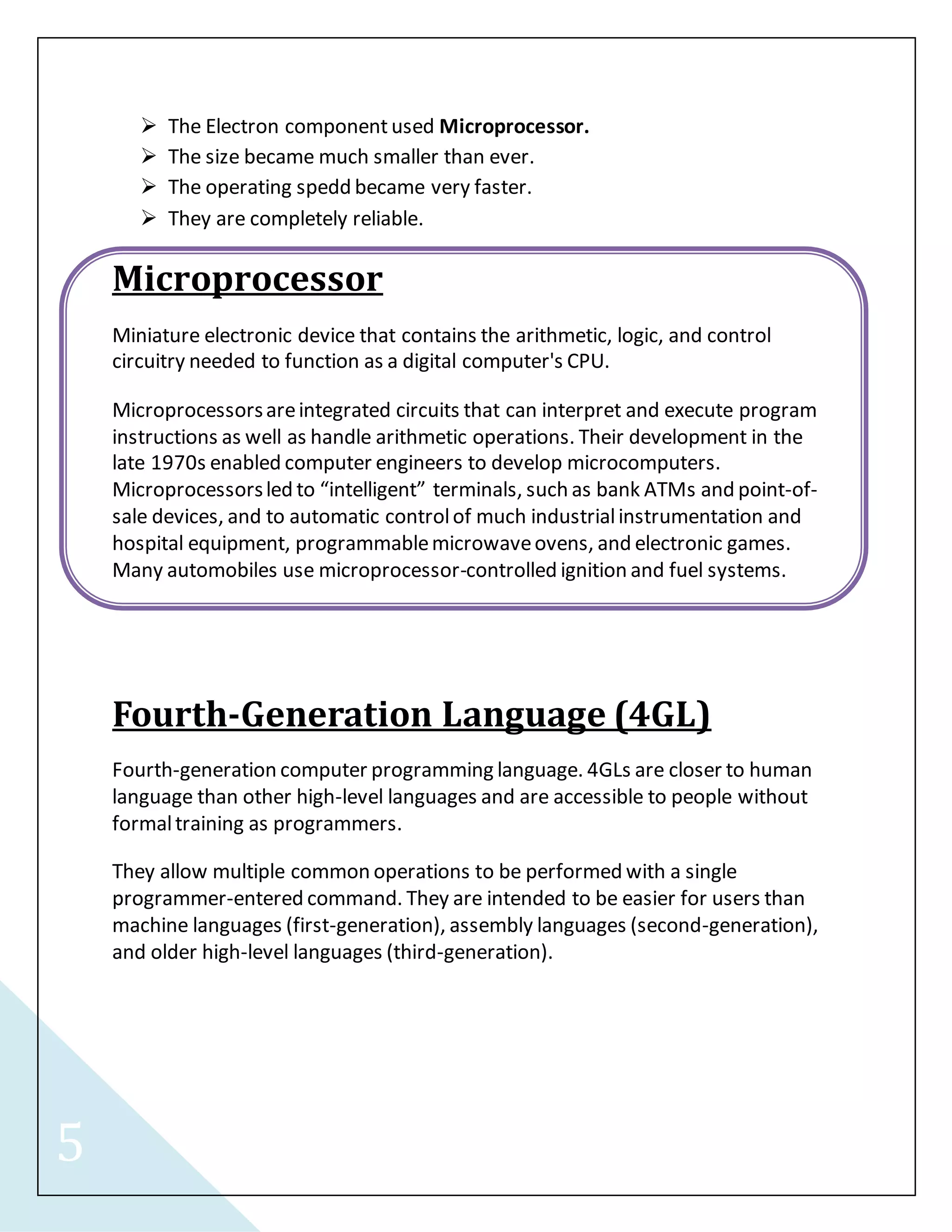 5 
 The Electron component used Microprocessor. 
 The size became much smaller than ever. 
 The operating spedd became very faster. 
 They are completely reliable. 
Microprocessor 
Miniature electronic device that contains the arithmetic, logic, and control 
circuitry needed to function as a digital computer's CPU. 
Microprocessors are integrated circuits that can interpret and execute program 
instructions as well as handle arithmetic operations. Their development in the 
late 1970s enabled computer engineers to develop microcomputers. 
Microprocessors led to “intelligent” terminals, such as bank ATMs and point-of-sale 
devices, and to automatic control of much industrial instrumentation and 
hospital equipment, programmable microwave ovens, and electronic games. 
Many automobiles use microprocessor-controlled ignition and fuel systems. 
Fourth-Generation Language (4GL) 
Fourth-generation computer programming language. 4GLs are closer to human 
language than other high-level languages and are accessible to people without 
formal training as programmers. 
They allow multiple common operations to be performed with a single 
programmer-entered command. They are intended to be easier for users than 
machine languages (first-generation), assembly languages (second-generation), 
and older high-level languages (third-generation). 
