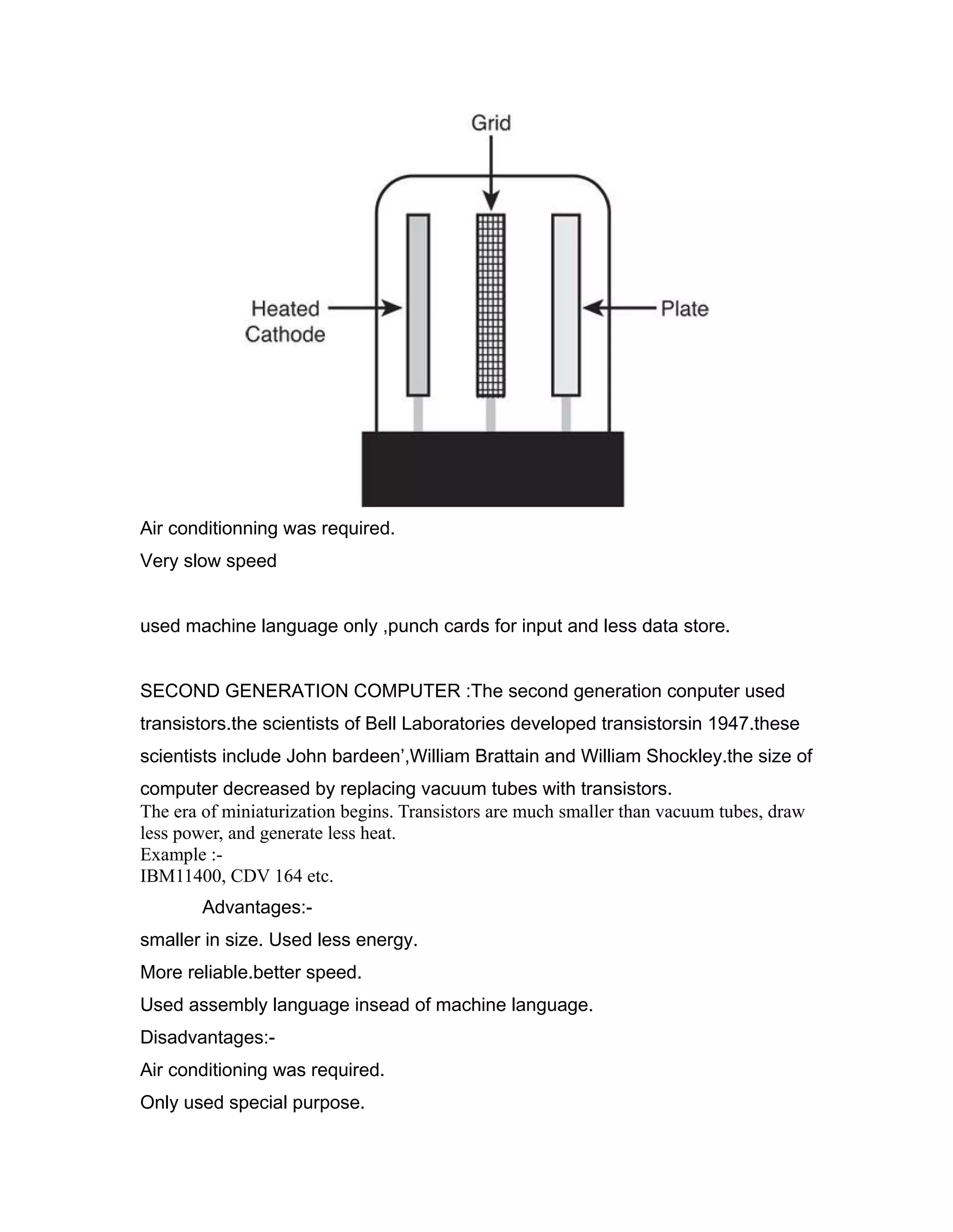 Air conditionning was required.
Very slow speed
used machine language only ,punch cards for input and less data store.
SECOND GENERATION COMPUTER :The second generation conputer used
transistors.the scientists of Bell Laboratories developed transistorsin 1947.these
scientists include John bardeen’,William Brattain and William Shockley.the size of
computer decreased by replacing vacuum tubes with transistors.
The era of miniaturization begins. Transistors are much smaller than vacuum tubes, draw
less power, and generate less heat.
Example :-
IBM11400, CDV 164 etc.
Advantages:-
smaller in size. Used less energy.
More reliable.better speed.
Used assembly language insead of machine language.
Disadvantages:-
Air conditioning was required.
Only used special purpose.
 