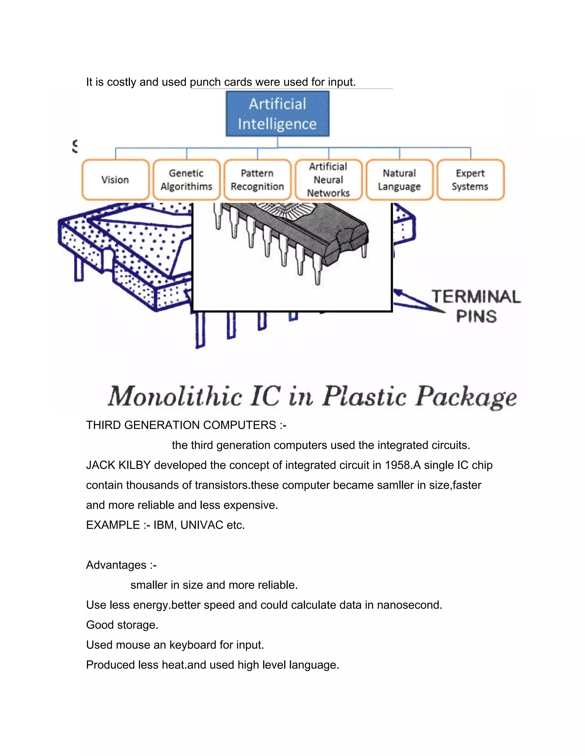 It is costly and used punch cards were used for input.
THIRD GENERATION COMPUTERS :-
the third generation computers used the integrated circuits.
JACK KILBY developed the concept of integrated circuit in 1958.A single IC chip
contain thousands of transistors.these computer became samller in size,faster
and more reliable and less expensive.
EXAMPLE :- IBM, UNIVAC etc.
Advantages :-
smaller in size and more reliable.
Use less energy.better speed and could calculate data in nanosecond.
Good storage.
Used mouse an keyboard for input.
Produced less heat.and used high level language.
 