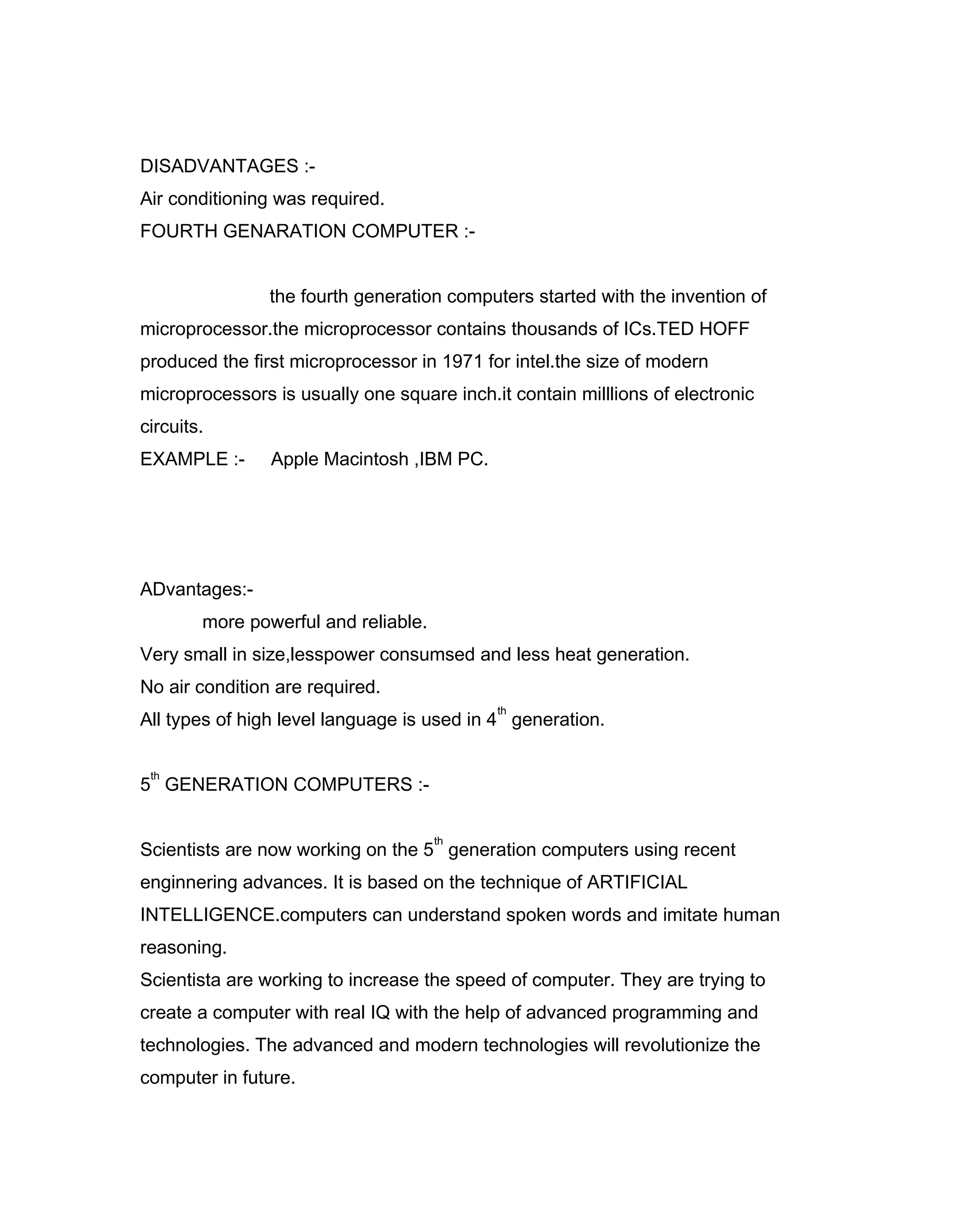 DISADVANTAGES :-
Air conditioning was required.
FOURTH GENARATION COMPUTER :-
the fourth generation computers started with the invention of
microprocessor.the microprocessor contains thousands of ICs.TED HOFF
produced the first microprocessor in 1971 for intel.the size of modern
microprocessors is usually one square inch.it contain milllions of electronic
circuits.
EXAMPLE :- Apple Macintosh ,IBM PC.
ADvantages:-
more powerful and reliable.
Very small in size,lesspower consumsed and less heat generation.
No air condition are required.
All types of high level language is used in 4
th
generation.
5
th
GENERATION COMPUTERS :-
Scientists are now working on the 5
th
generation computers using recent
enginnering advances. It is based on the technique of ARTIFICIAL
INTELLIGENCE.computers can understand spoken words and imitate human
reasoning.
Scientista are working to increase the speed of computer. They are trying to
create a computer with real IQ with the help of advanced programming and
technologies. The advanced and modern technologies will revolutionize the
computer in future.
 