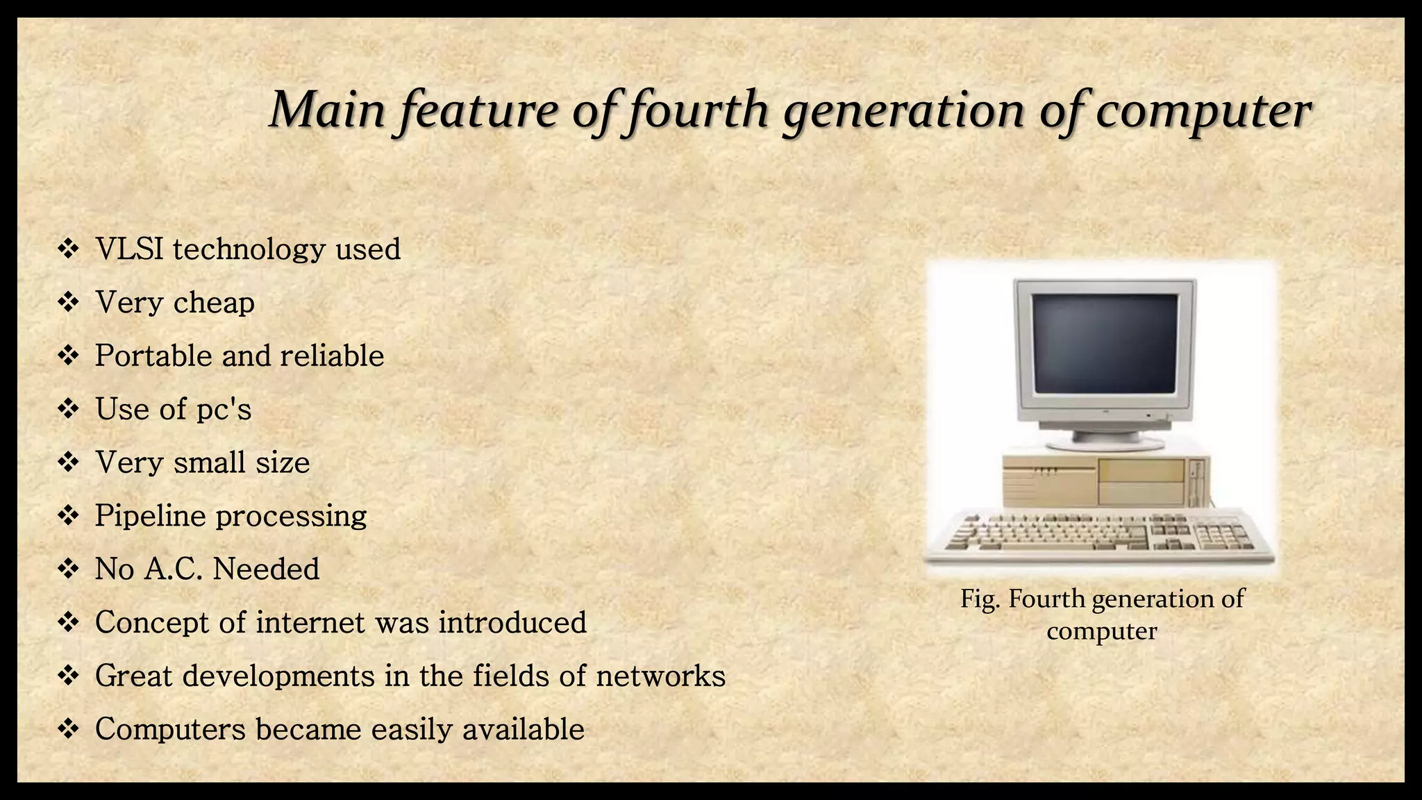 Main feature of fourth generation of computer
 VLSI technology used
 Very cheap
 Portable and reliable
 Use of pc's
 Very small size
 Pipeline processing
 No A.C. Needed
 Concept of internet was introduced
 Great developments in the fields of networks
 Computers became easily available
Fig. Fourth generation of
computer
 
