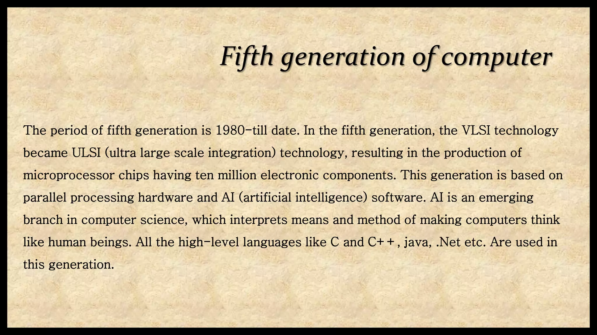 Fifth generation of computer
The period of fifth generation is 1980-till date. In the fifth generation, the VLSI technology
became ULSI (ultra large scale integration) technology, resulting in the production of
microprocessor chips having ten million electronic components. This generation is based on
parallel processing hardware and AI (artificial intelligence) software. AI is an emerging
branch in computer science, which interprets means and method of making computers think
like human beings. All the high-level languages like C and C++, java, .Net etc. Are used in
this generation.
 