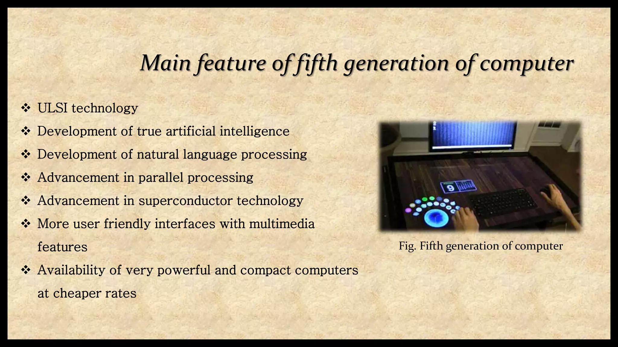 Main feature of fifth generation of computer
 ULSI technology
 Development of true artificial intelligence
 Development of natural language processing
 Advancement in parallel processing
 Advancement in superconductor technology
 More user friendly interfaces with multimedia
features
 Availability of very powerful and compact computers
at cheaper rates
Fig. Fifth generation of computer
 