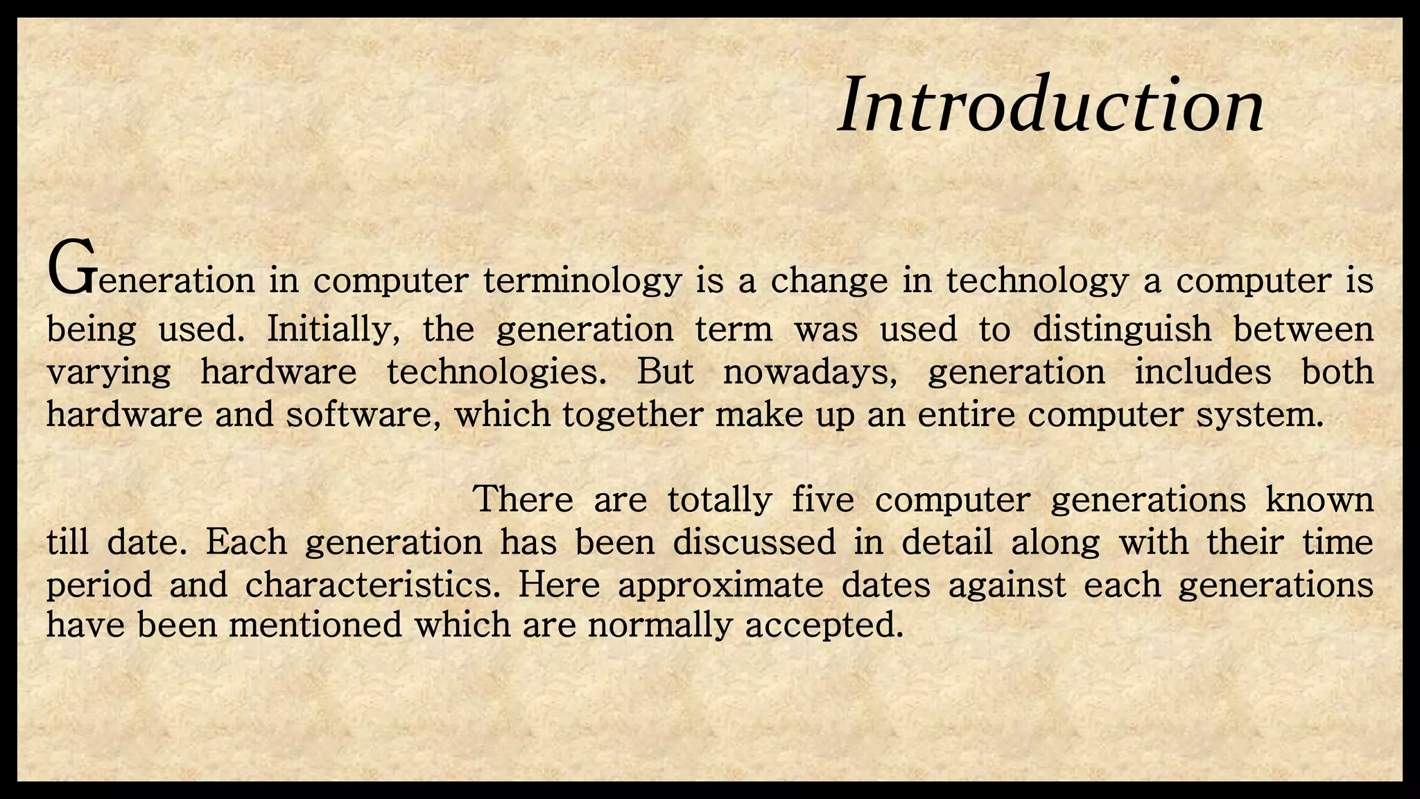 Introduction
Generation in computer terminology is a change in technology a computer is
being used. Initially, the generation term was used to distinguish between
varying hardware technologies. But nowadays, generation includes both
hardware and software, which together make up an entire computer system.
There are totally five computer generations known
till date. Each generation has been discussed in detail along with their time
period and characteristics. Here approximate dates against each generations
have been mentioned which are normally accepted.
 