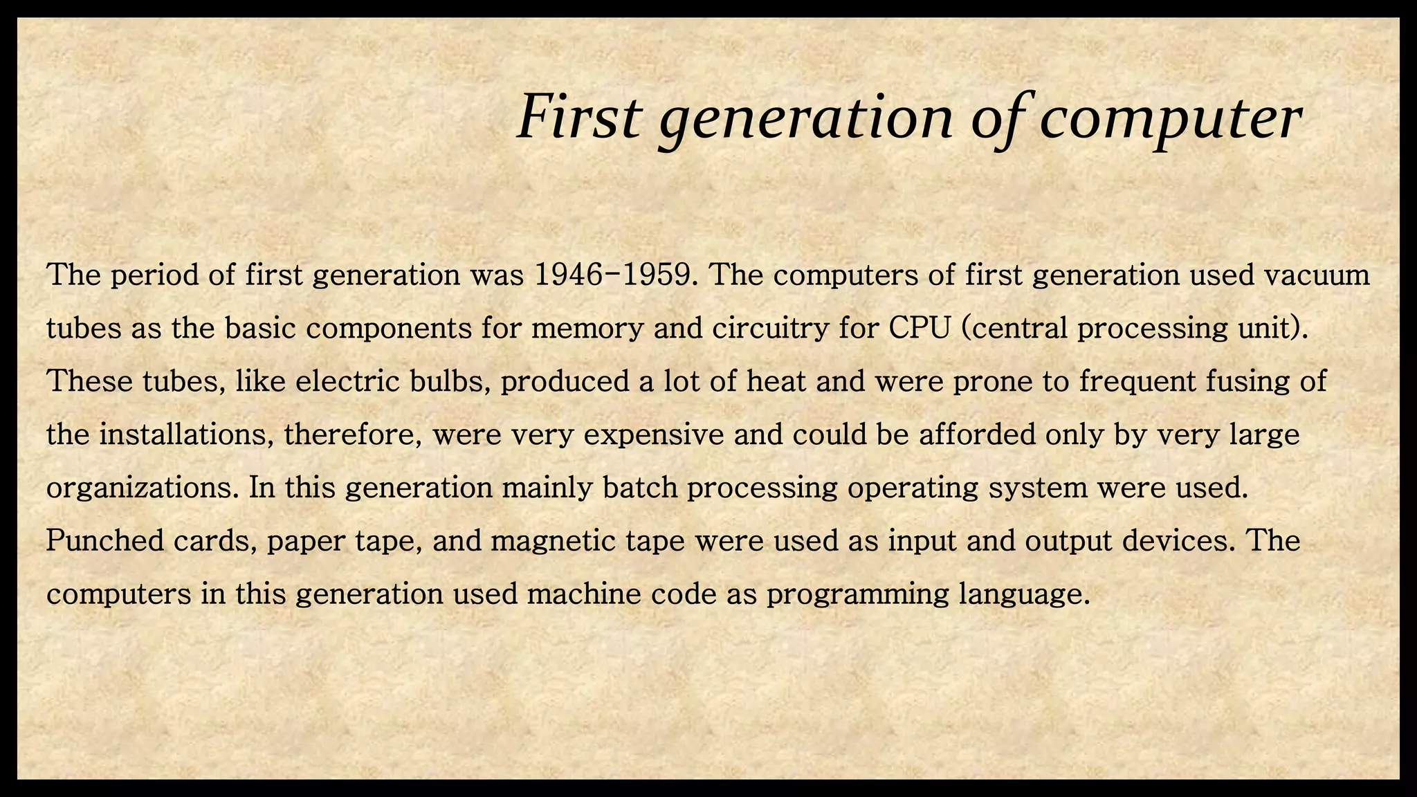 First generation of computer
The period of first generation was 1946-1959. The computers of first generation used vacuum
tubes as the basic components for memory and circuitry for CPU (central processing unit).
These tubes, like electric bulbs, produced a lot of heat and were prone to frequent fusing of
the installations, therefore, were very expensive and could be afforded only by very large
organizations. In this generation mainly batch processing operating system were used.
Punched cards, paper tape, and magnetic tape were used as input and output devices. The
computers in this generation used machine code as programming language.
 