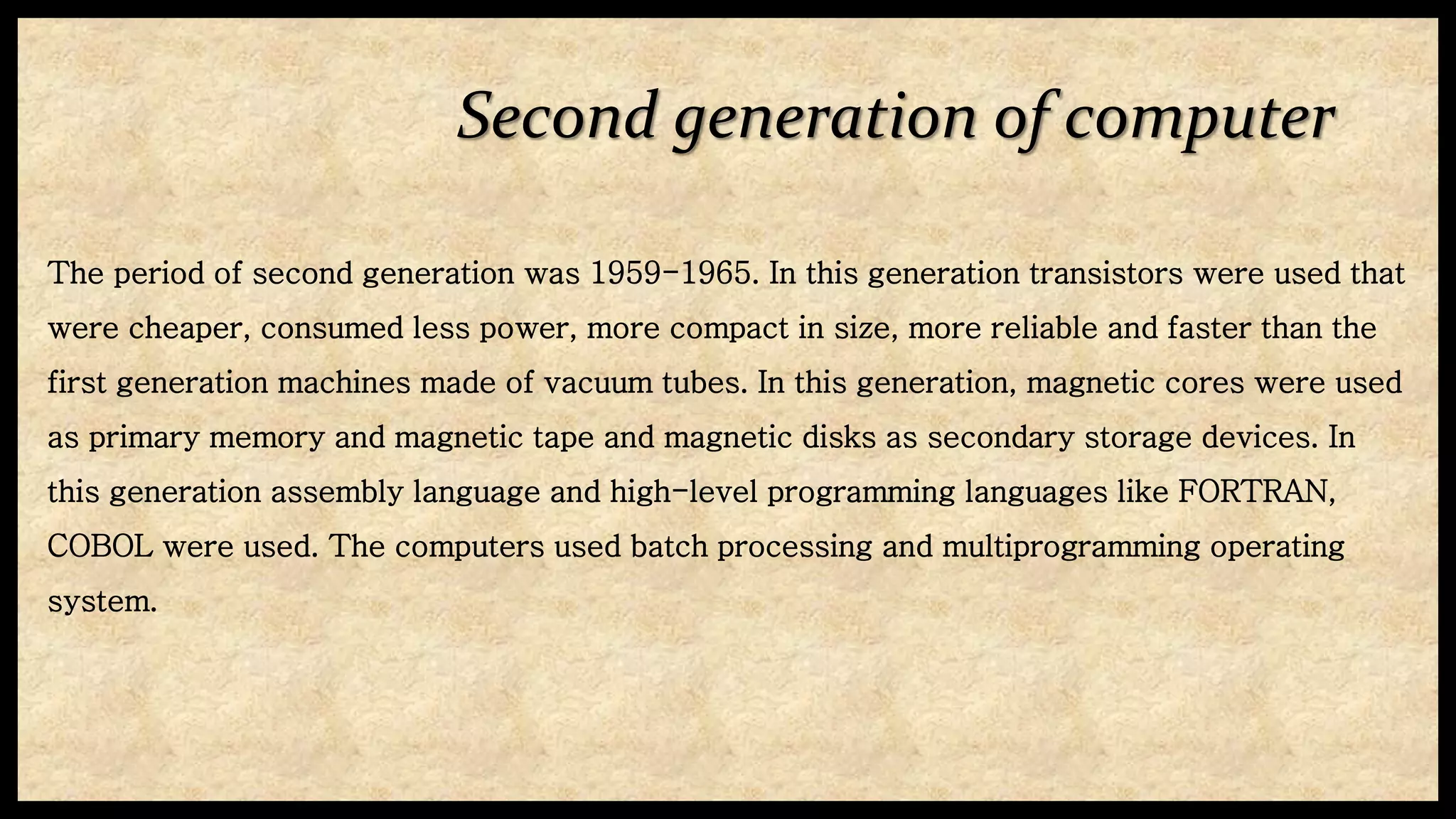 Second generation of computer
The period of second generation was 1959-1965. In this generation transistors were used that
were cheaper, consumed less power, more compact in size, more reliable and faster than the
first generation machines made of vacuum tubes. In this generation, magnetic cores were used
as primary memory and magnetic tape and magnetic disks as secondary storage devices. In
this generation assembly language and high-level programming languages like FORTRAN,
COBOL were used. The computers used batch processing and multiprogramming operating
system.
 