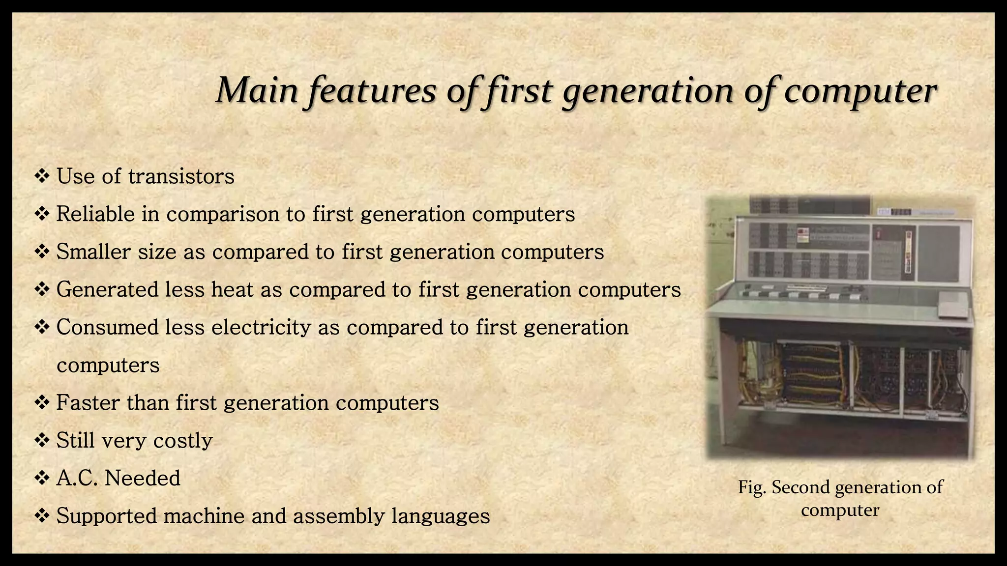 Main features of first generation of computer
 Use of transistors
 Reliable in comparison to first generation computers
 Smaller size as compared to first generation computers
 Generated less heat as compared to first generation computers
 Consumed less electricity as compared to first generation
computers
 Faster than first generation computers
 Still very costly
 A.C. Needed
 Supported machine and assembly languages
Fig. Second generation of
computer
 