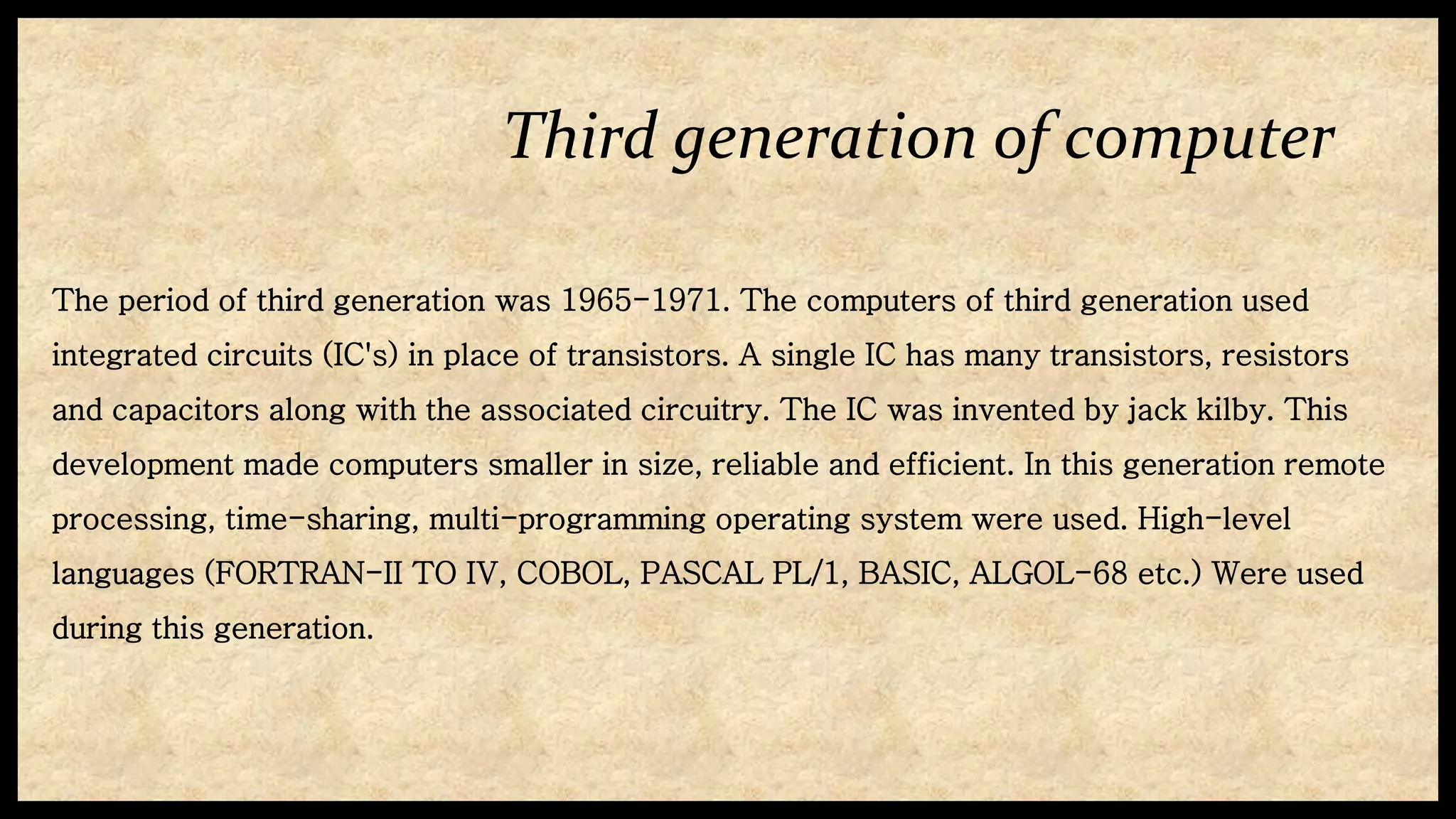 Third generation of computer
The period of third generation was 1965-1971. The computers of third generation used
integrated circuits (IC's) in place of transistors. A single IC has many transistors, resistors
and capacitors along with the associated circuitry. The IC was invented by jack kilby. This
development made computers smaller in size, reliable and efficient. In this generation remote
processing, time-sharing, multi-programming operating system were used. High-level
languages (FORTRAN-II TO IV, COBOL, PASCAL PL/1, BASIC, ALGOL-68 etc.) Were used
during this generation.
 
