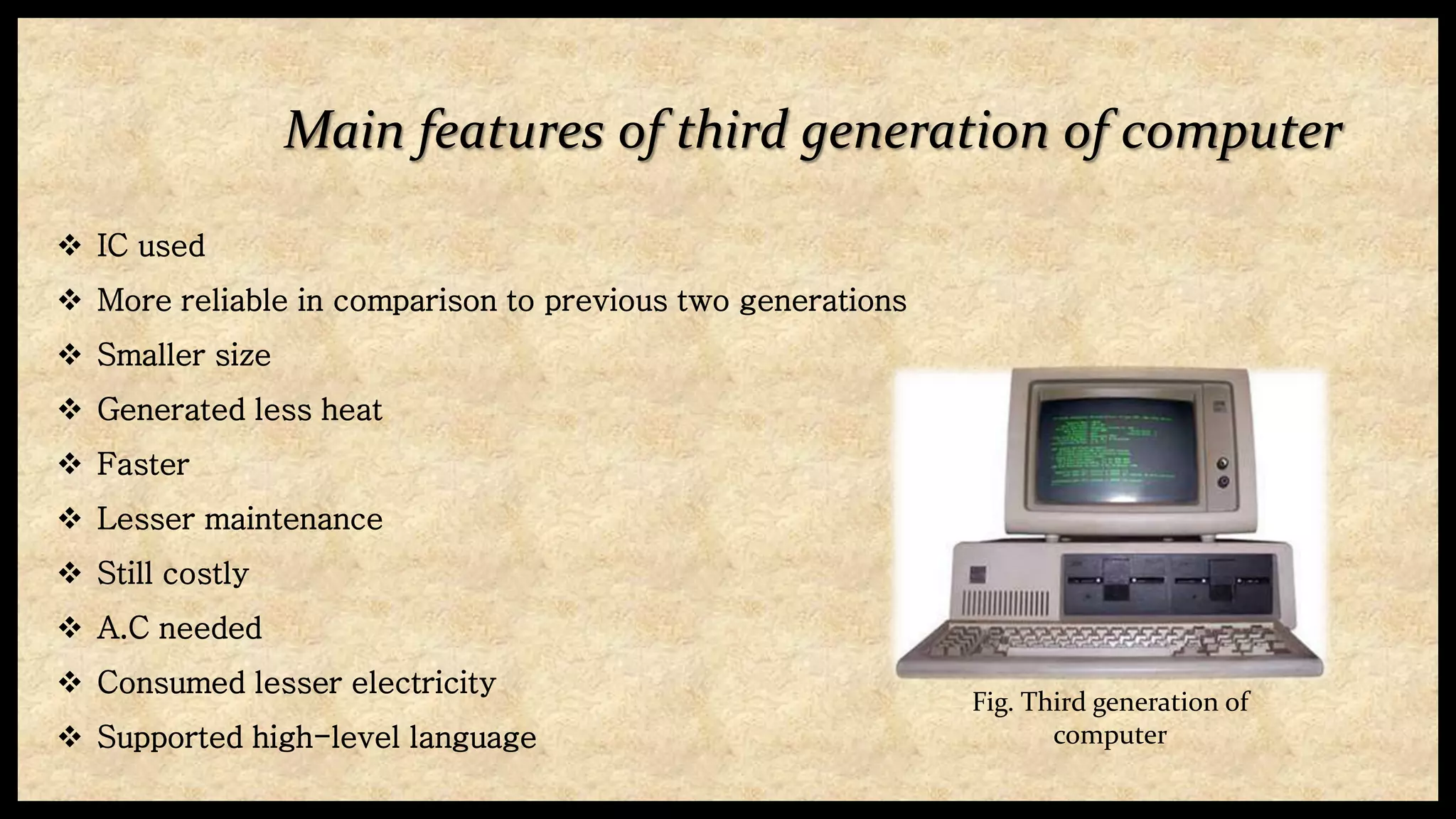 Main features of third generation of computer
 IC used
 More reliable in comparison to previous two generations
 Smaller size
 Generated less heat
 Faster
 Lesser maintenance
 Still costly
 A.C needed
 Consumed lesser electricity
 Supported high-level language
Fig. Third generation of
computer
 