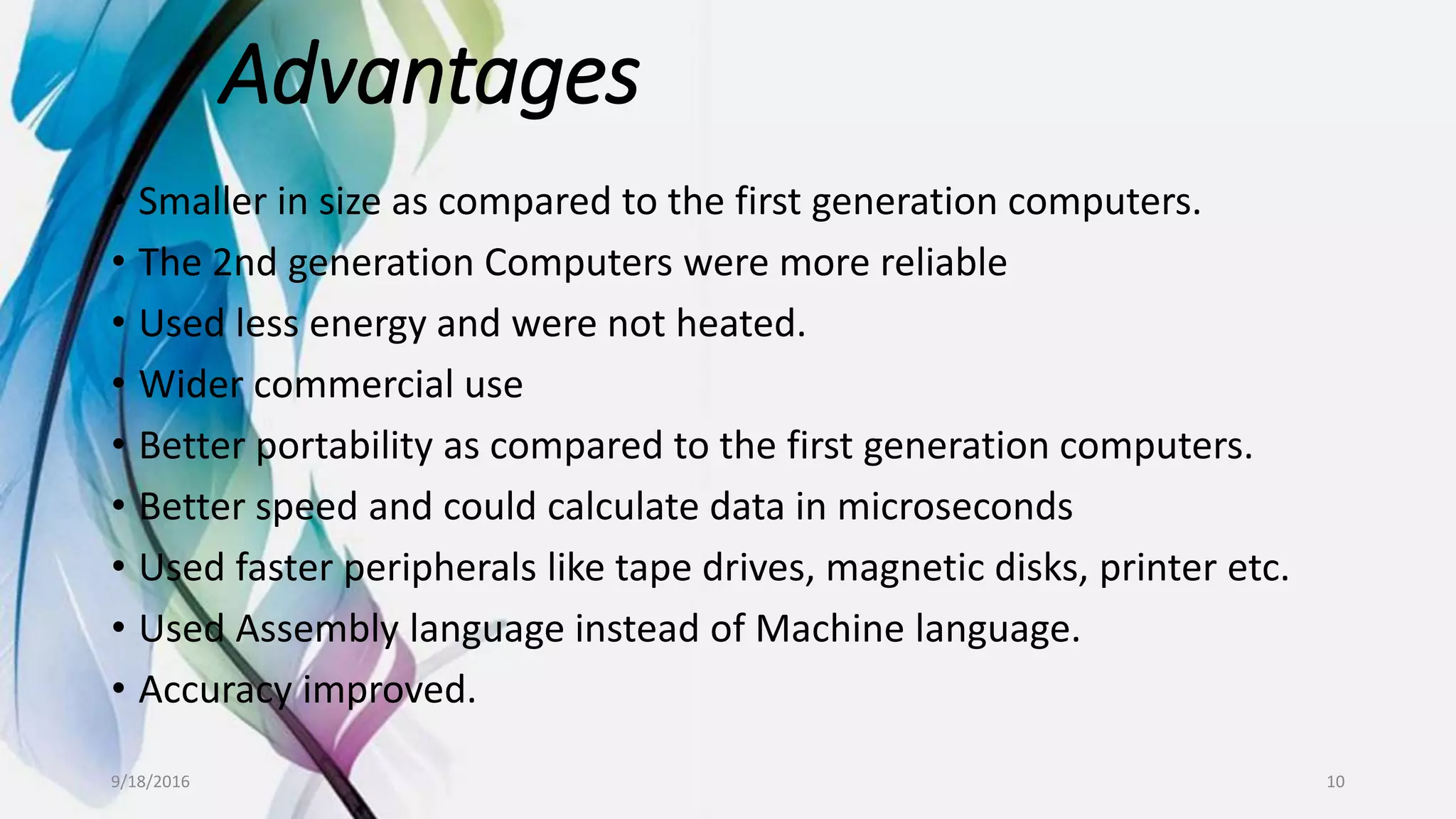 Advantages
• Smaller in size as compared to the first generation computers.
• The 2nd generation Computers were more reliable
• Used less energy and were not heated.
• Wider commercial use
• Better portability as compared to the first generation computers.
• Better speed and could calculate data in microseconds
• Used faster peripherals like tape drives, magnetic disks, printer etc.
• Used Assembly language instead of Machine language.
• Accuracy improved.
9/18/2016 10
 