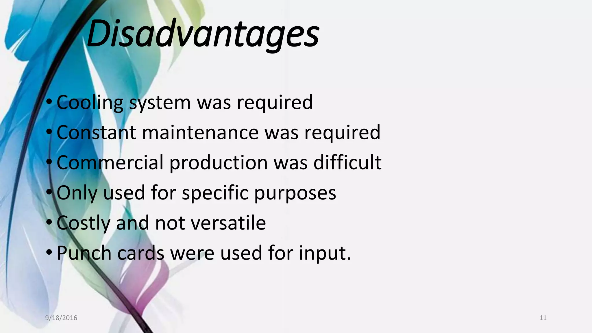 Disadvantages
• Cooling system was required
• Constant maintenance was required
• Commercial production was difficult
• Only used for specific purposes
• Costly and not versatile
• Punch cards were used for input.
9/18/2016 11
 