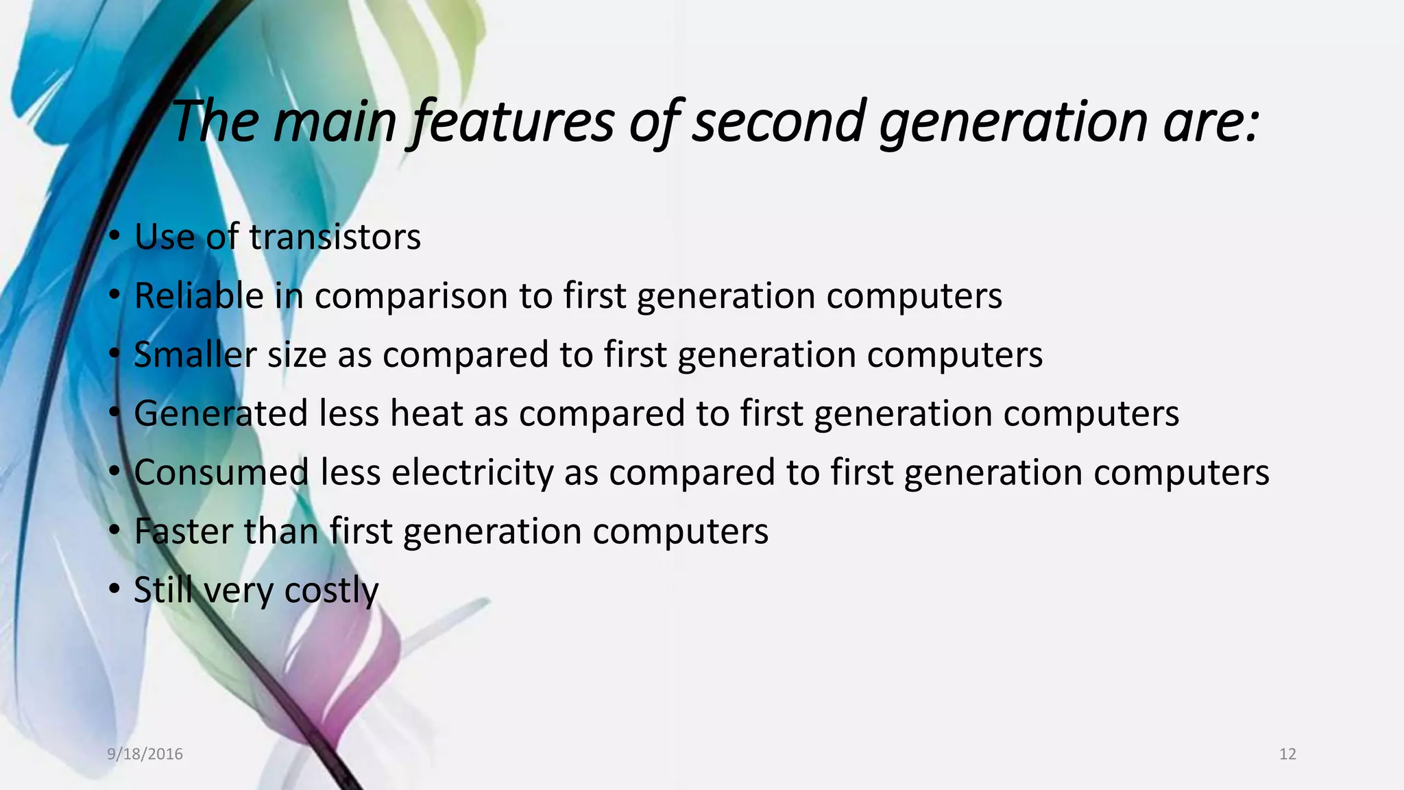 The main features of second generation are:
• Use of transistors
• Reliable in comparison to first generation computers
• Smaller size as compared to first generation computers
• Generated less heat as compared to first generation computers
• Consumed less electricity as compared to first generation computers
• Faster than first generation computers
• Still very costly
9/18/2016 12
 