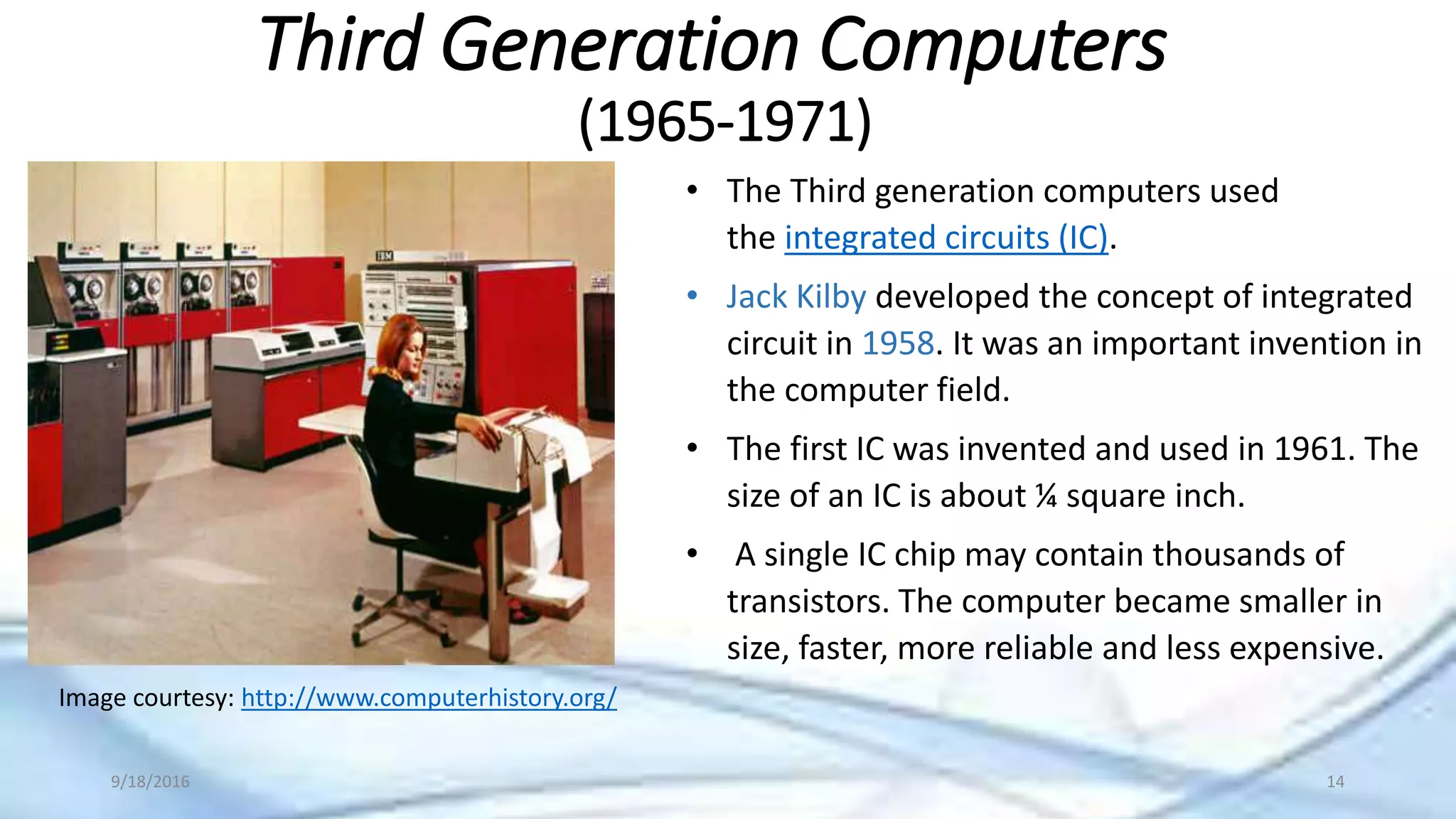 Third Generation Computers
(1965-1971)
Image courtesy: http://www.computerhistory.org/
• The Third generation computers used
the integrated circuits (IC).
• Jack Kilby developed the concept of integrated
circuit in 1958. It was an important invention in
the computer field.
• The first IC was invented and used in 1961. The
size of an IC is about ¼ square inch.
• A single IC chip may contain thousands of
transistors. The computer became smaller in
size, faster, more reliable and less expensive.
9/18/2016 14
 