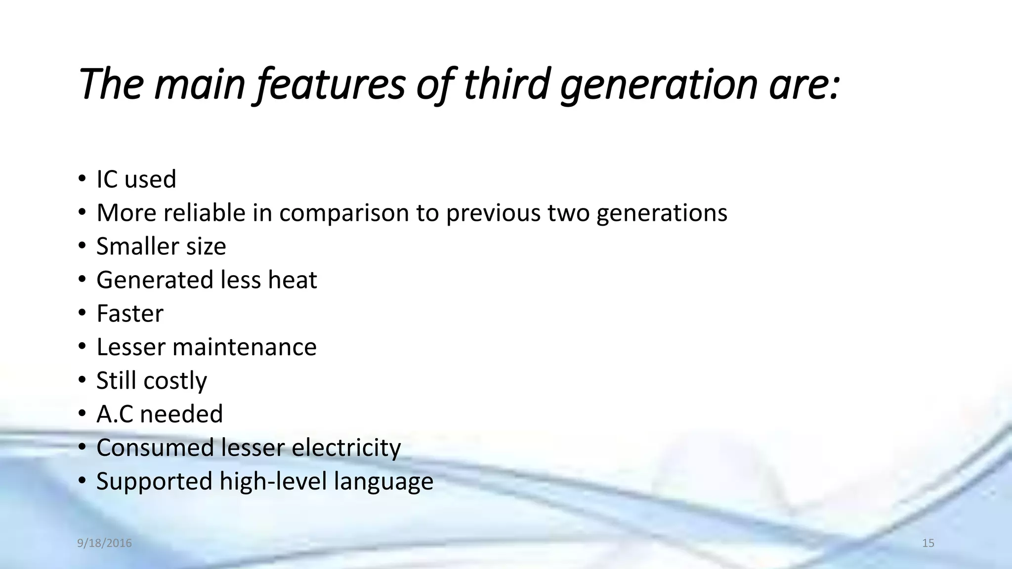 The main features of third generation are:
• IC used
• More reliable in comparison to previous two generations
• Smaller size
• Generated less heat
• Faster
• Lesser maintenance
• Still costly
• A.C needed
• Consumed lesser electricity
• Supported high-level language
9/18/2016 15
 