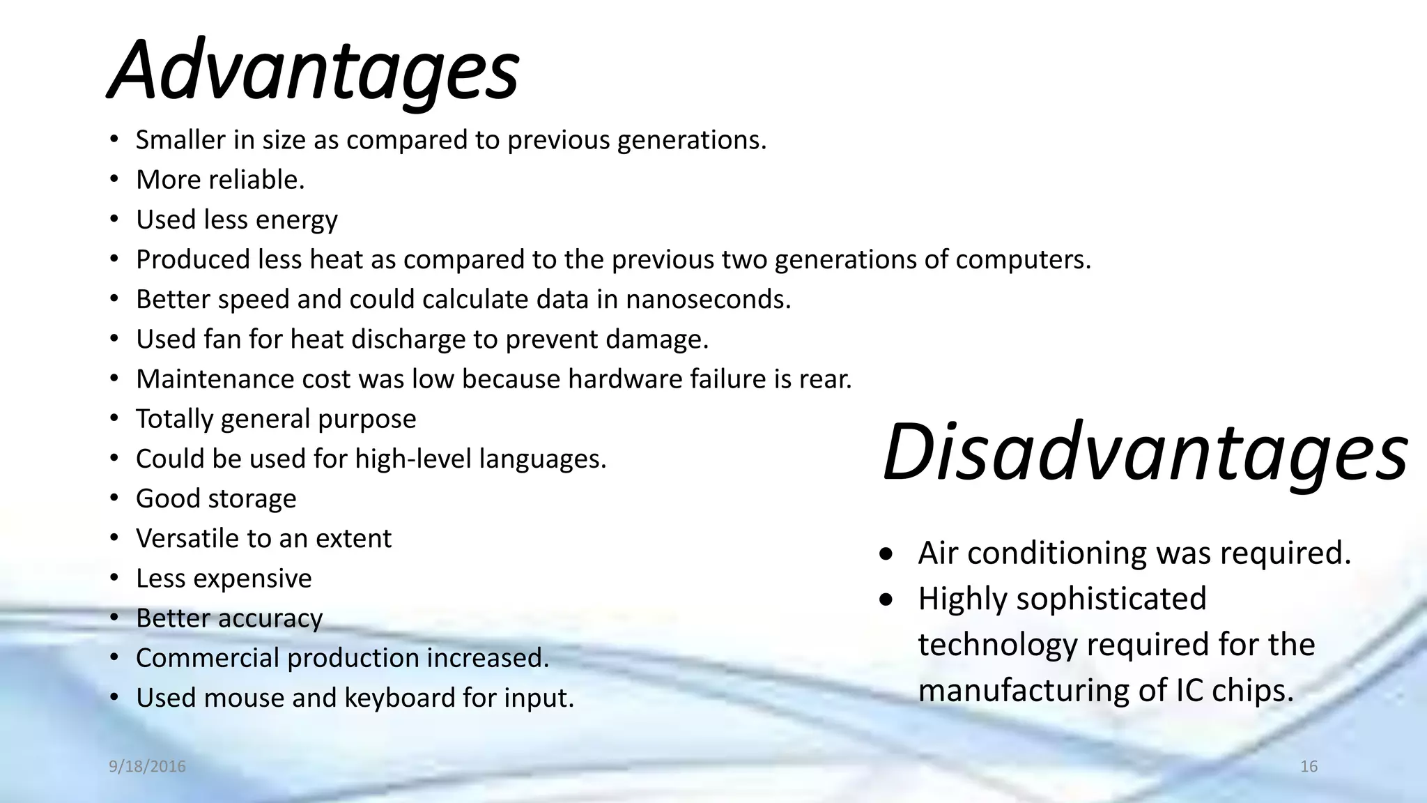 Advantages
• Smaller in size as compared to previous generations.
• More reliable.
• Used less energy
• Produced less heat as compared to the previous two generations of computers.
• Better speed and could calculate data in nanoseconds.
• Used fan for heat discharge to prevent damage.
• Maintenance cost was low because hardware failure is rear.
• Totally general purpose
• Could be used for high-level languages.
• Good storage
• Versatile to an extent
• Less expensive
• Better accuracy
• Commercial production increased.
• Used mouse and keyboard for input.
Disadvantages
 Air conditioning was required.
 Highly sophisticated
technology required for the
manufacturing of IC chips.
9/18/2016 16
 