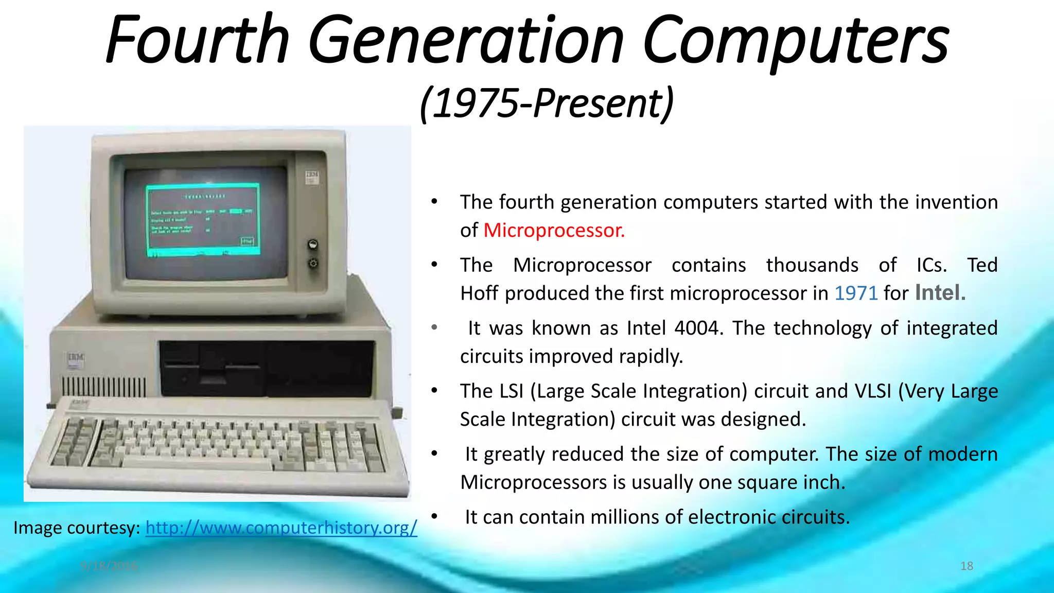 Fourth Generation Computers
(1975-Present)
Image courtesy: http://www.computerhistory.org/
• The fourth generation computers started with the invention
of Microprocessor.
• The Microprocessor contains thousands of ICs. Ted
Hoff produced the first microprocessor in 1971 for Intel.
• It was known as Intel 4004. The technology of integrated
circuits improved rapidly.
• The LSI (Large Scale Integration) circuit and VLSI (Very Large
Scale Integration) circuit was designed.
• It greatly reduced the size of computer. The size of modern
Microprocessors is usually one square inch.
• It can contain millions of electronic circuits.
9/18/2016 18
 