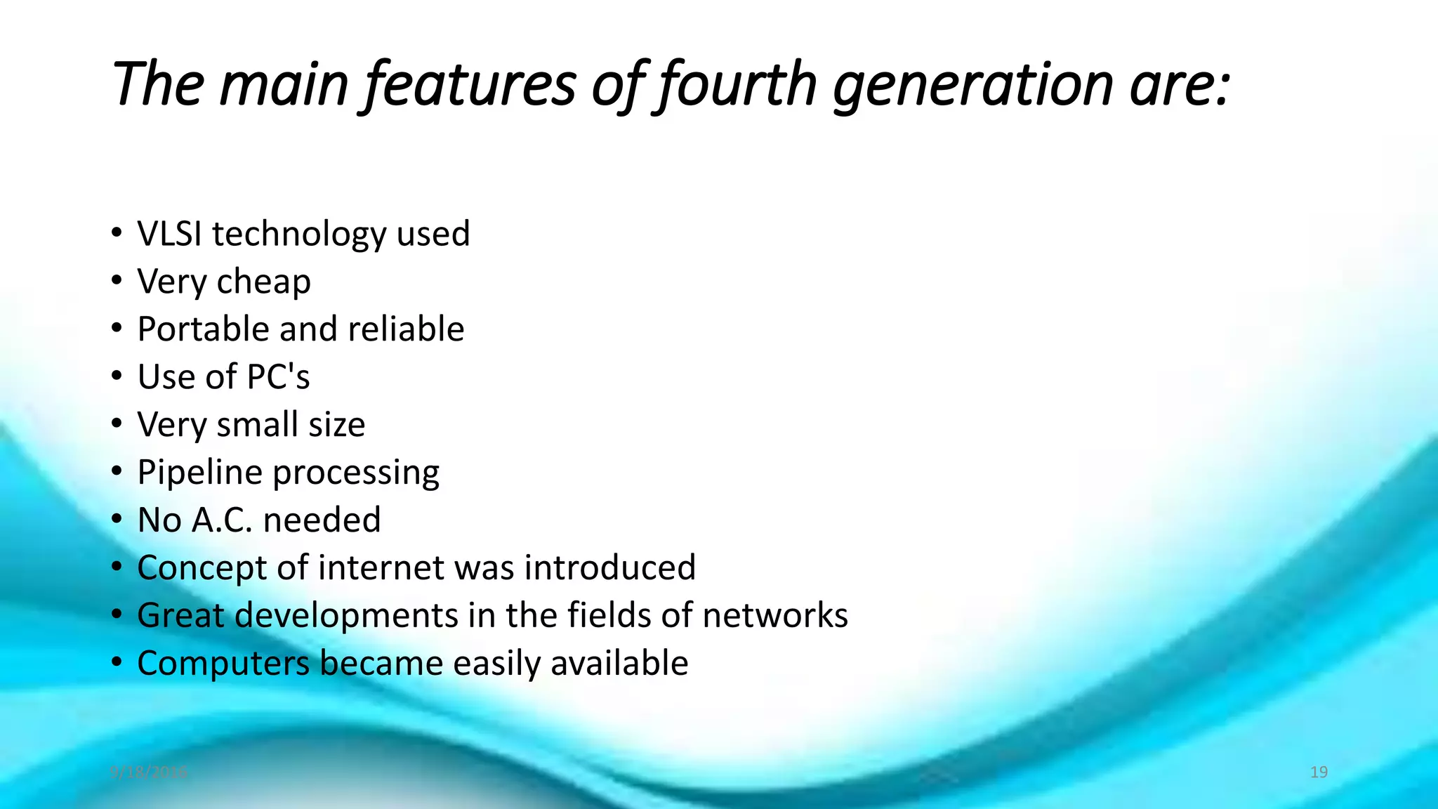 The main features of fourth generation are:
• VLSI technology used
• Very cheap
• Portable and reliable
• Use of PC's
• Very small size
• Pipeline processing
• No A.C. needed
• Concept of internet was introduced
• Great developments in the fields of networks
• Computers became easily available
9/18/2016 19
 