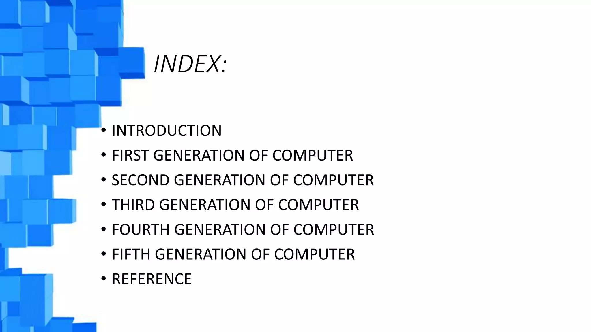 INDEX:
• INTRODUCTION
• FIRST GENERATION OF COMPUTER
• SECOND GENERATION OF COMPUTER
• THIRD GENERATION OF COMPUTER
• FOURTH GENERATION OF COMPUTER
• FIFTH GENERATION OF COMPUTER
• REFERENCE
 