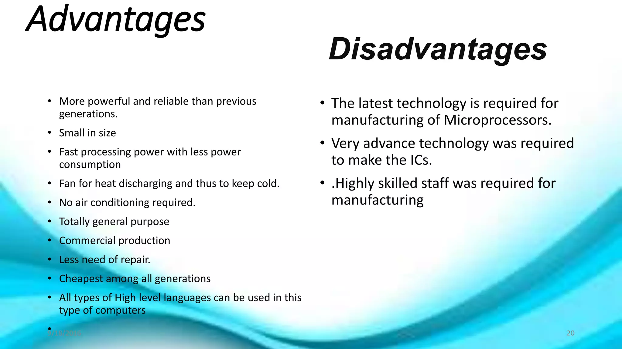 Advantages
• More powerful and reliable than previous
generations.
• Small in size
• Fast processing power with less power
consumption
• Fan for heat discharging and thus to keep cold.
• No air conditioning required.
• Totally general purpose
• Commercial production
• Less need of repair.
• Cheapest among all generations
• All types of High level languages can be used in this
type of computers
•
• The latest technology is required for
manufacturing of Microprocessors.
• Very advance technology was required
to make the ICs.
• .Highly skilled staff was required for
manufacturing
Disadvantages
9/18/2016 20
 