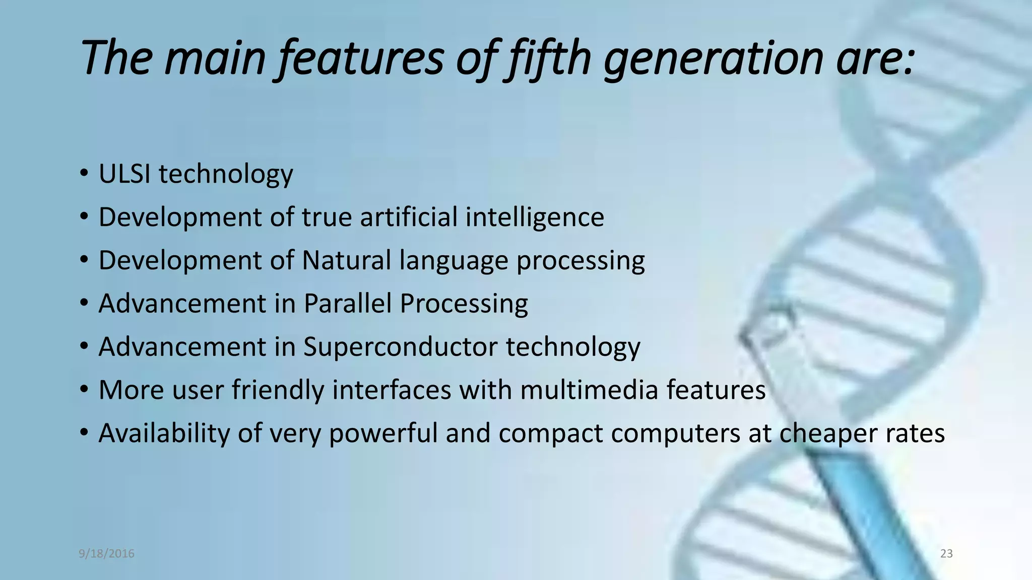 The main features of fifth generation are:
• ULSI technology
• Development of true artificial intelligence
• Development of Natural language processing
• Advancement in Parallel Processing
• Advancement in Superconductor technology
• More user friendly interfaces with multimedia features
• Availability of very powerful and compact computers at cheaper rates
9/18/2016 23
 
