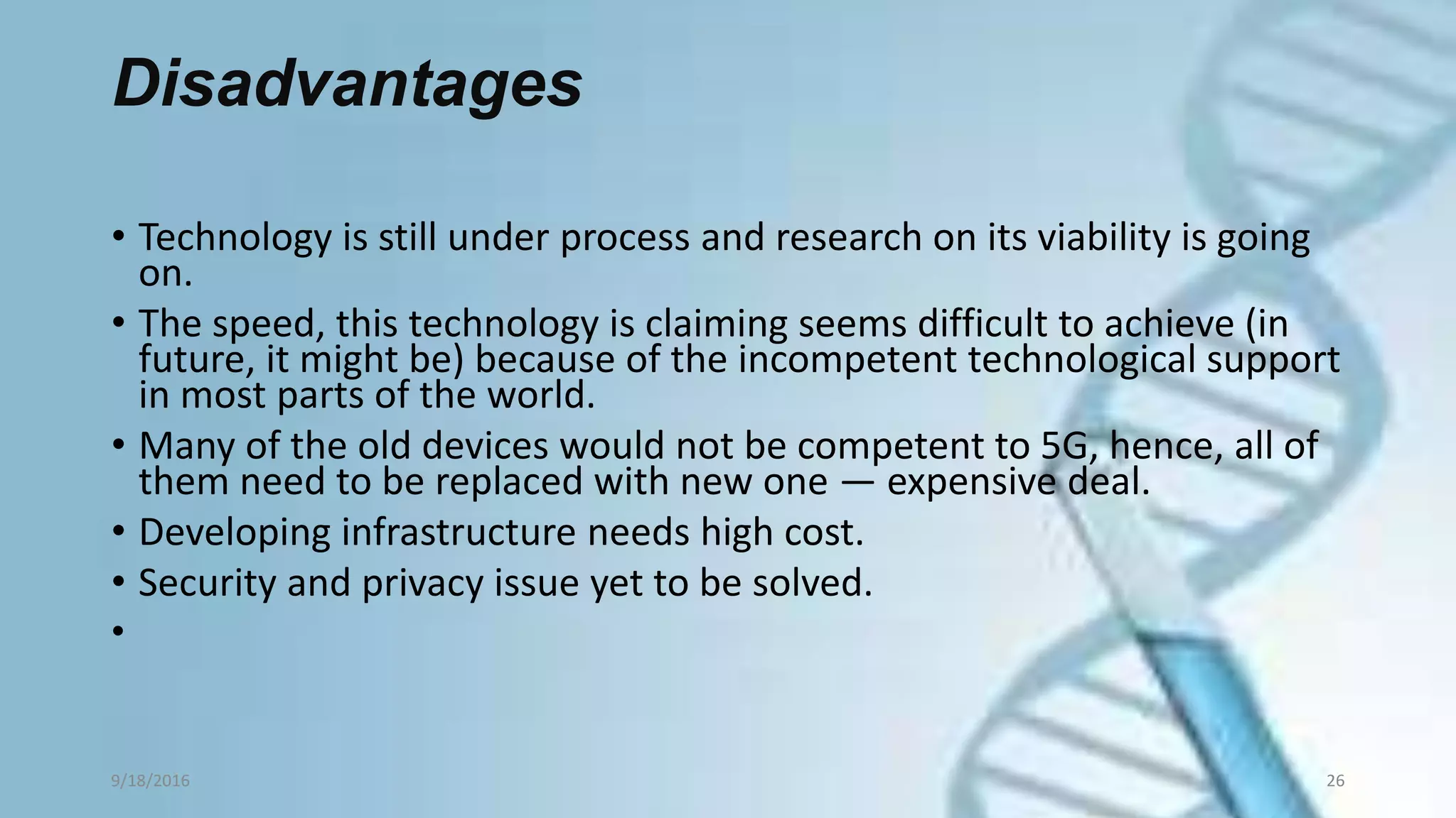 Disadvantages
• Technology is still under process and research on its viability is going
on.
• The speed, this technology is claiming seems difficult to achieve (in
future, it might be) because of the incompetent technological support
in most parts of the world.
• Many of the old devices would not be competent to 5G, hence, all of
them need to be replaced with new one — expensive deal.
• Developing infrastructure needs high cost.
• Security and privacy issue yet to be solved.
•
9/18/2016 26
 