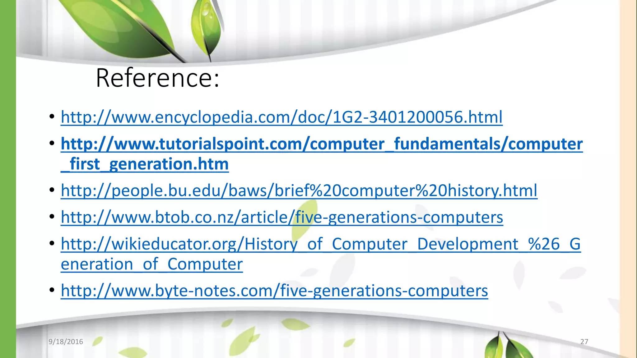 Reference:
• http://www.encyclopedia.com/doc/1G2-3401200056.html
• http://www.tutorialspoint.com/computer_fundamentals/computer
_first_generation.htm
• http://people.bu.edu/baws/brief%20computer%20history.html
• http://www.btob.co.nz/article/five-generations-computers
• http://wikieducator.org/History_of_Computer_Development_%26_G
eneration_of_Computer
• http://www.byte-notes.com/five-generations-computers
9/18/2016 27
 