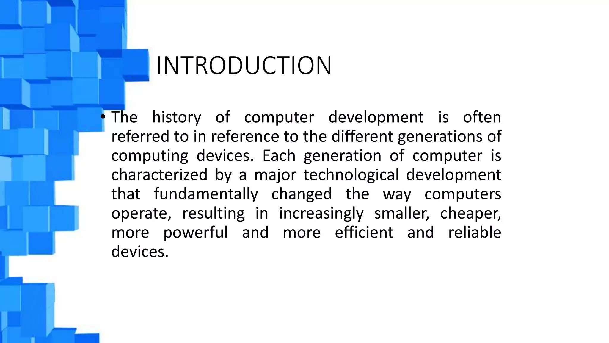 INTRODUCTION
• The history of computer development is often
referred to in reference to the different generations of
computing devices. Each generation of computer is
characterized by a major technological development
that fundamentally changed the way computers
operate, resulting in increasingly smaller, cheaper,
more powerful and more efficient and reliable
devices.
 