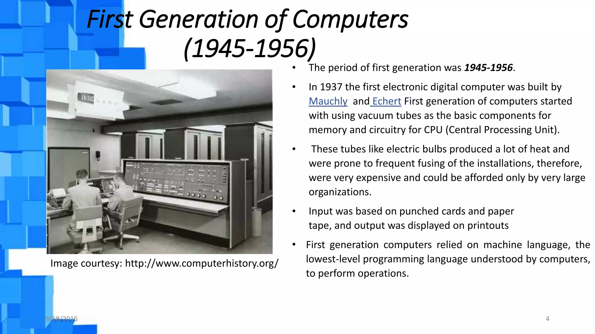 First Generation of Computers
(1945-1956)
Image courtesy: http://www.computerhistory.org/
9/18/2016 4
• The period of first generation was 1945-1956.
• In 1937 the first electronic digital computer was built by
Mauchly and Echert First generation of computers started
with using vacuum tubes as the basic components for
memory and circuitry for CPU (Central Processing Unit).
• These tubes like electric bulbs produced a lot of heat and
were prone to frequent fusing of the installations, therefore,
were very expensive and could be afforded only by very large
organizations.
• Input was based on punched cards and paper
tape, and output was displayed on printouts
• First generation computers relied on machine language, the
lowest-level programming language understood by computers,
to perform operations.
 