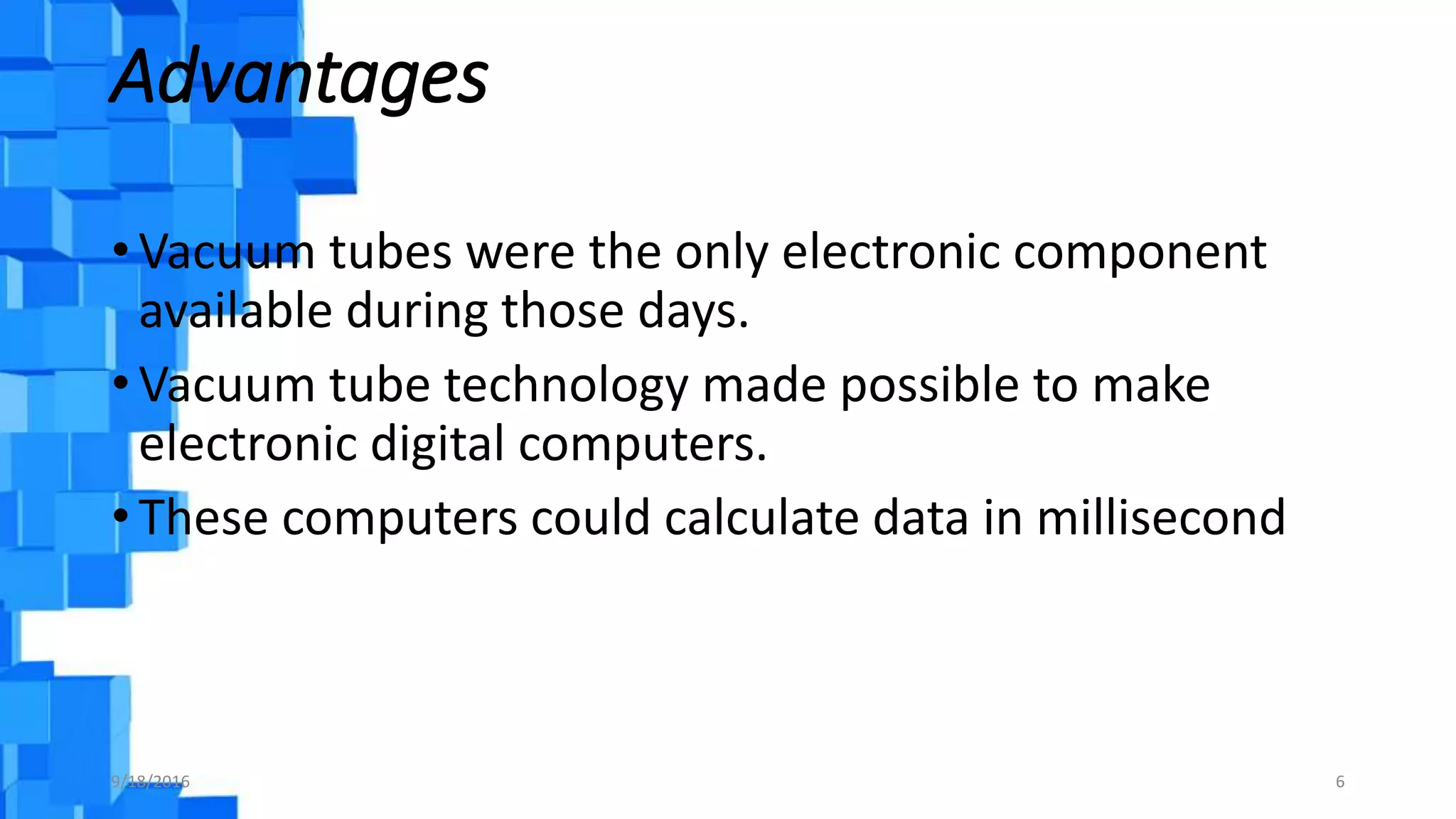 Advantages
• Vacuum tubes were the only electronic component
available during those days.
• Vacuum tube technology made possible to make
electronic digital computers.
• These computers could calculate data in millisecond
9/18/2016 6
 