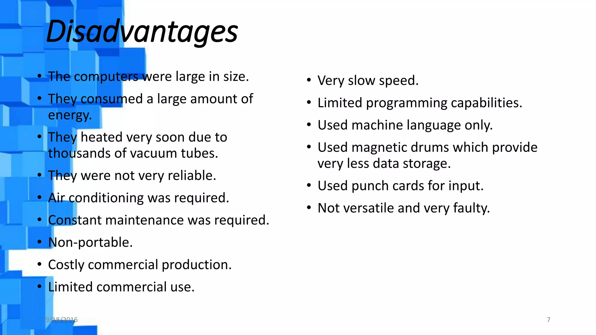 Disadvantages
• The computers were large in size.
• They consumed a large amount of
energy.
• They heated very soon due to
thousands of vacuum tubes.
• They were not very reliable.
• Air conditioning was required.
• Constant maintenance was required.
• Non-portable.
• Costly commercial production.
• Limited commercial use.
• Very slow speed.
• Limited programming capabilities.
• Used machine language only.
• Used magnetic drums which provide
very less data storage.
• Used punch cards for input.
• Not versatile and very faulty.
9/18/2016 7
 
