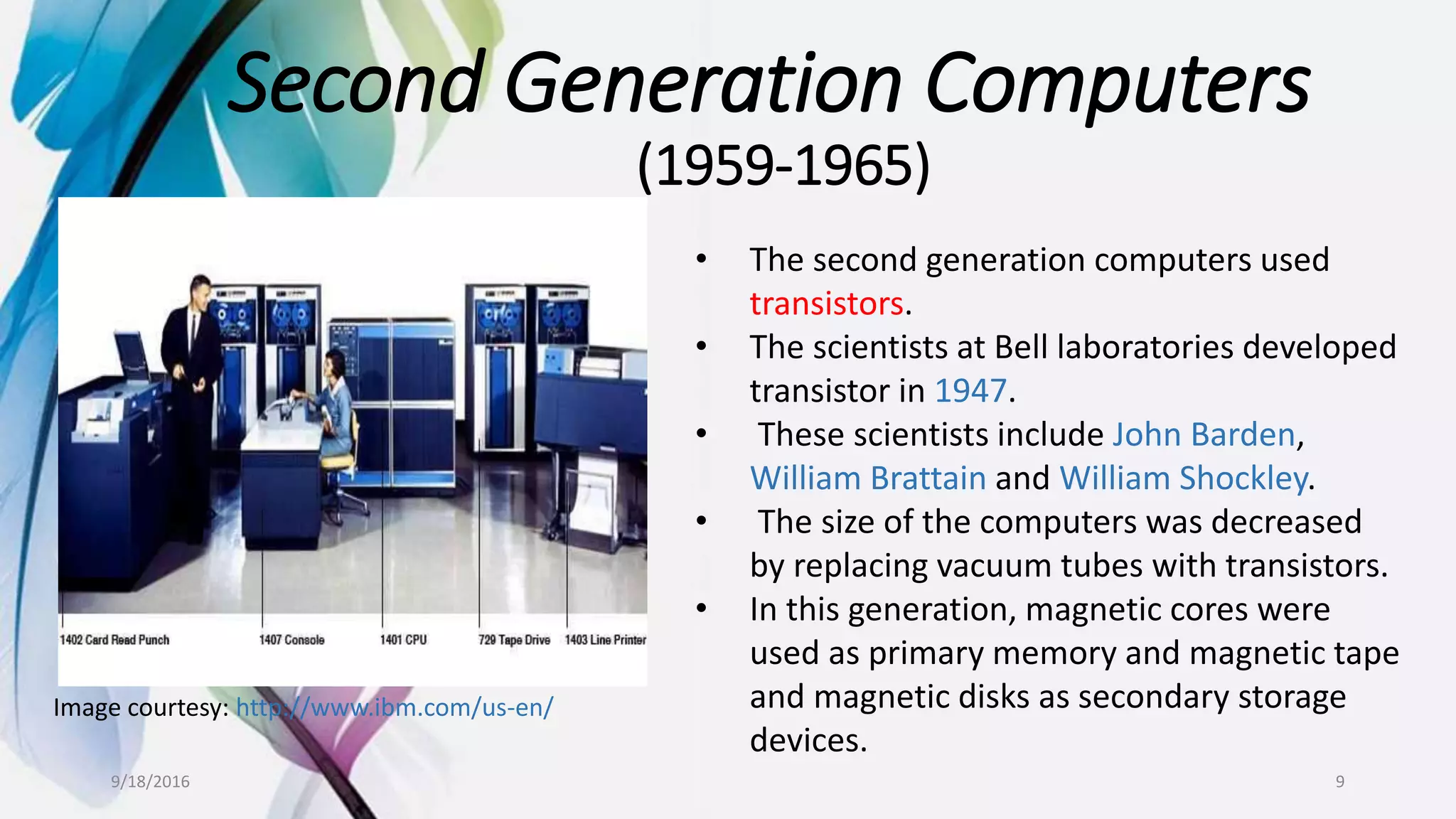 Second Generation Computers
(1959-1965)
Image courtesy: http://www.ibm.com/us-en/
• The second generation computers used
transistors.
• The scientists at Bell laboratories developed
transistor in 1947.
• These scientists include John Barden,
William Brattain and William Shockley.
• The size of the computers was decreased
by replacing vacuum tubes with transistors.
• In this generation, magnetic cores were
used as primary memory and magnetic tape
and magnetic disks as secondary storage
devices.
9/18/2016 9
 