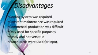 Disadvantages
• Cooling system was required
• Constant maintenance was required
• Commercial production was difficult
• Only used for specific purposes
• Costly and not versatile
• Punch cards were used for input.
9/18/2016 11
 