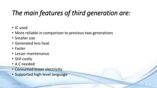 The main features of third generation are:
• IC used
• More reliable in comparison to previous two generations
• Smaller size
• Generated less heat
• Faster
• Lesser maintenance
• Still costly
• A.C needed
• Consumed lesser electricity
• Supported high-level language
9/18/2016 15
 