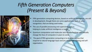 Fifth Generation Computers
(Present & Beyond)
9/18/2016 22
 Fifth generation computing devices, based on artificial intelligence, are still
in development, though there are some applications, such as voice
recognition, that are being used today.
 The use of parallel processing and superconductors is
helping to make artificial intelligence a reality.
 Quantum computation and molecular and nanotechnology will radically
change the face of computers in years to come.
 The goal of fifth-generation computing is to develop devices that
respond to natural language input and are capable of learning and self-
organization.
 