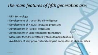 The main features of fifth generation are:
• ULSI technology
• Development of true artificial intelligence
• Development of Natural language processing
• Advancement in Parallel Processing
• Advancement in Superconductor technology
• More user friendly interfaces with multimedia features
• Availability of very powerful and compact computers at cheaper rates
9/18/2016 23
 