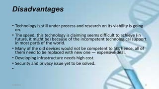 Disadvantages
• Technology is still under process and research on its viability is going
on.
• The speed, this technology is claiming seems difficult to achieve (in
future, it might be) because of the incompetent technological support
in most parts of the world.
• Many of the old devices would not be competent to 5G, hence, all of
them need to be replaced with new one — expensive deal.
• Developing infrastructure needs high cost.
• Security and privacy issue yet to be solved.
•
9/18/2016 26
 
