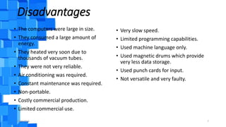 Disadvantages
• The computers were large in size.
• They consumed a large amount of
energy.
• They heated very soon due to
thousands of vacuum tubes.
• They were not very reliable.
• Air conditioning was required.
• Constant maintenance was required.
• Non-portable.
• Costly commercial production.
• Limited commercial use.
• Very slow speed.
• Limited programming capabilities.
• Used machine language only.
• Used magnetic drums which provide
very less data storage.
• Used punch cards for input.
• Not versatile and very faulty.
9/18/2016 7
 