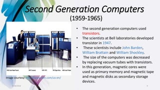 Second Generation Computers
(1959-1965)
Image courtesy: http://www.ibm.com/us-en/
• The second generation computers used
transistors.
• The scientists at Bell laboratories developed
transistor in 1947.
• These scientists include John Barden,
William Brattain and William Shockley.
• The size of the computers was decreased
by replacing vacuum tubes with transistors.
• In this generation, magnetic cores were
used as primary memory and magnetic tape
and magnetic disks as secondary storage
devices.
9/18/2016 9
 