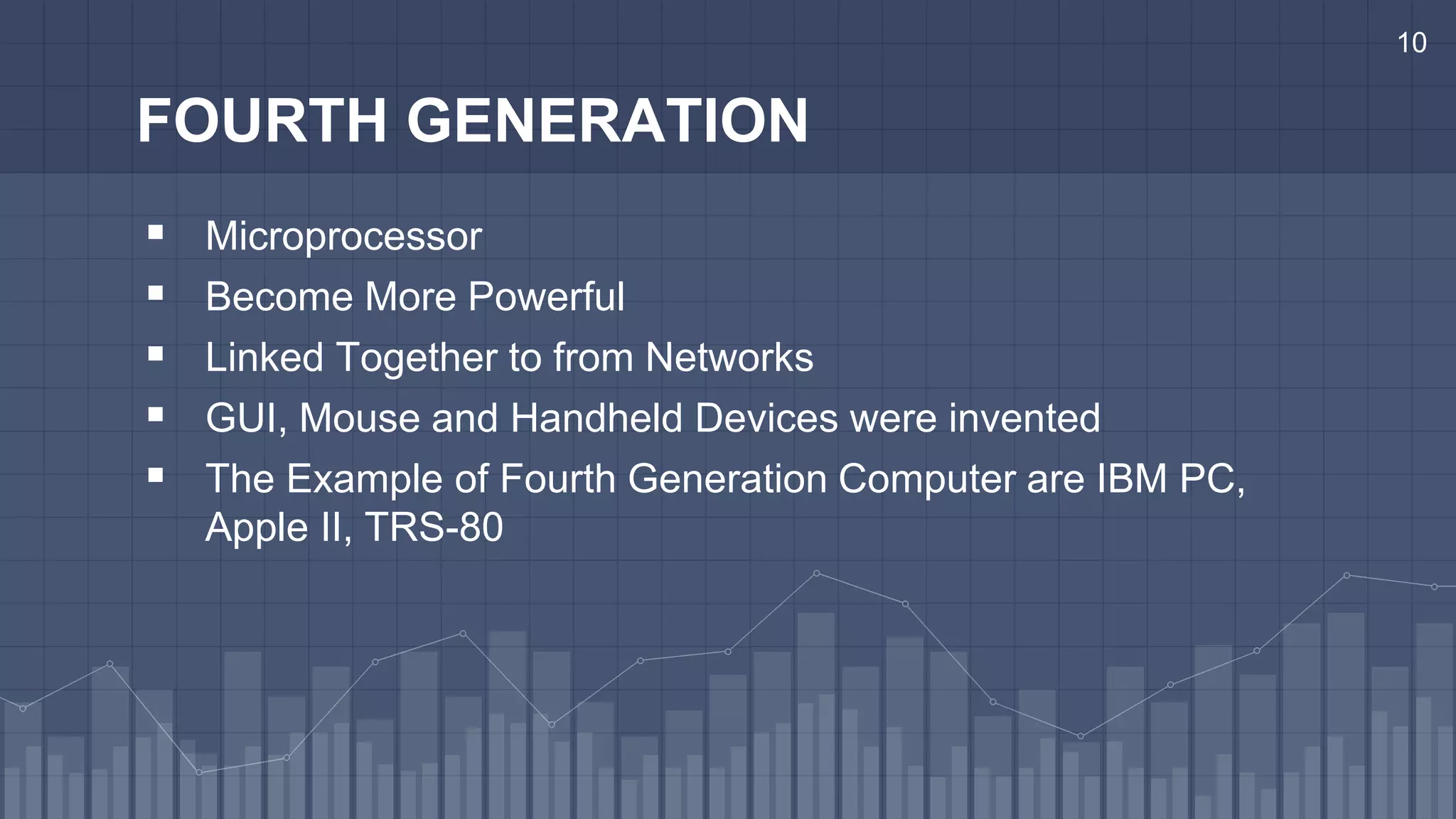 10
FOURTH GENERATION
 Microprocessor
 Become More Powerful
 Linked Together to from Networks
 GUI, Mouse and Handheld Devices were invented
 The Example of Fourth Generation Computer are IBM PC,
Apple II, TRS-80
 