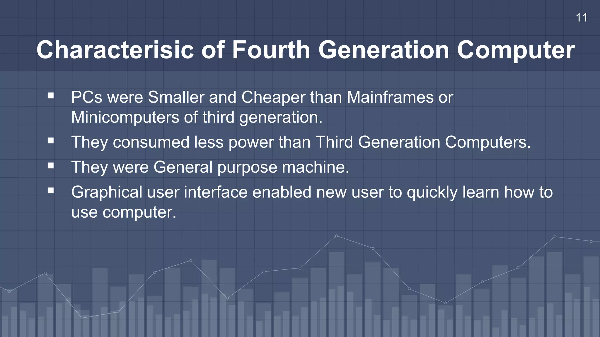 11
Characterisic of Fourth Generation Computer
 PCs were Smaller and Cheaper than Mainframes or
Minicomputers of third generation.
 They consumed less power than Third Generation Computers.
 They were General purpose machine.
 Graphical user interface enabled new user to quickly learn how to
use computer.
 