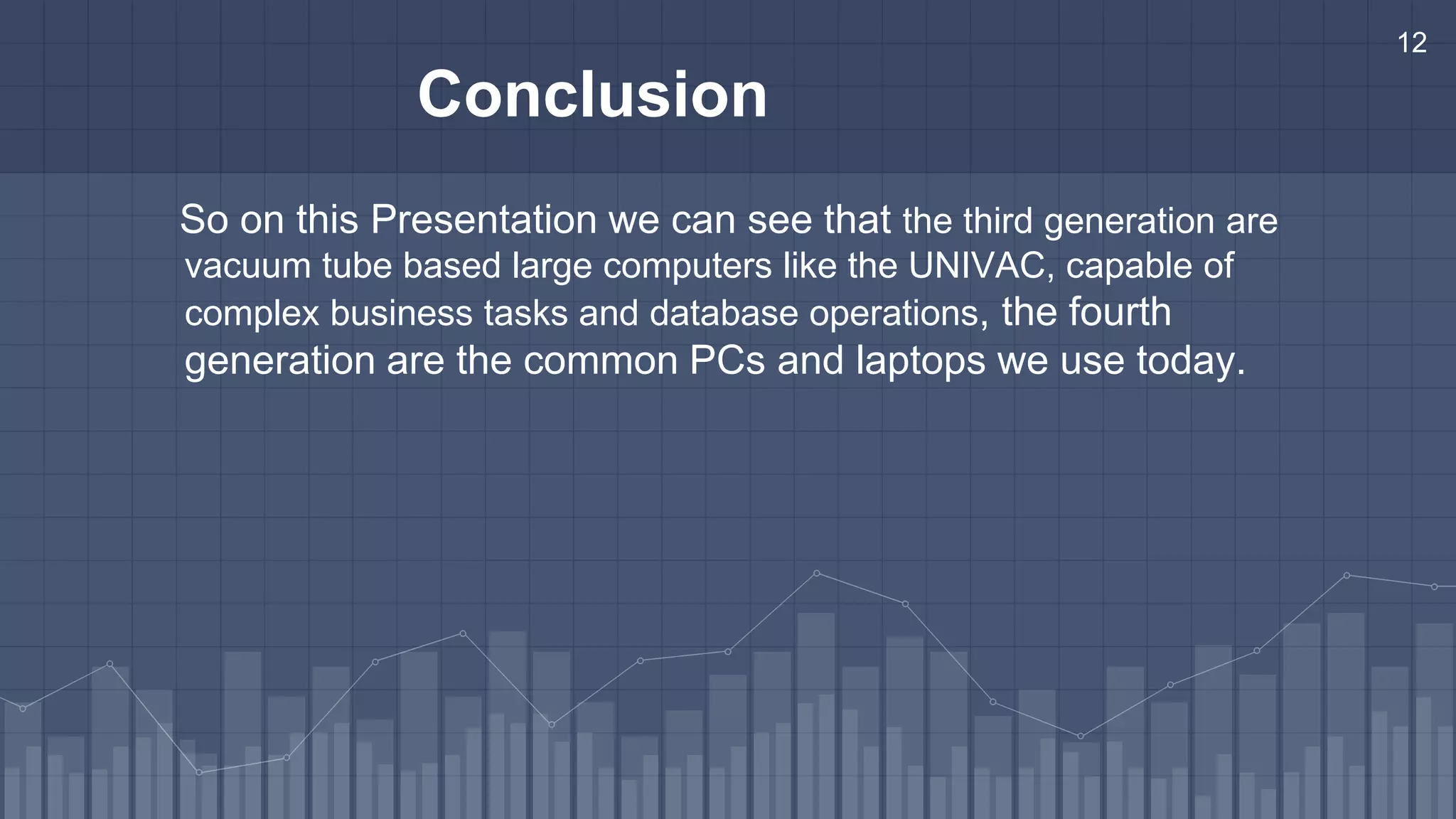 12
Conclusion
So on this Presentation we can see that the third generation are
vacuum tube based large computers like the UNIVAC, capable of
complex business tasks and database operations, the fourth
generation are the common PCs and laptops we use today.
 