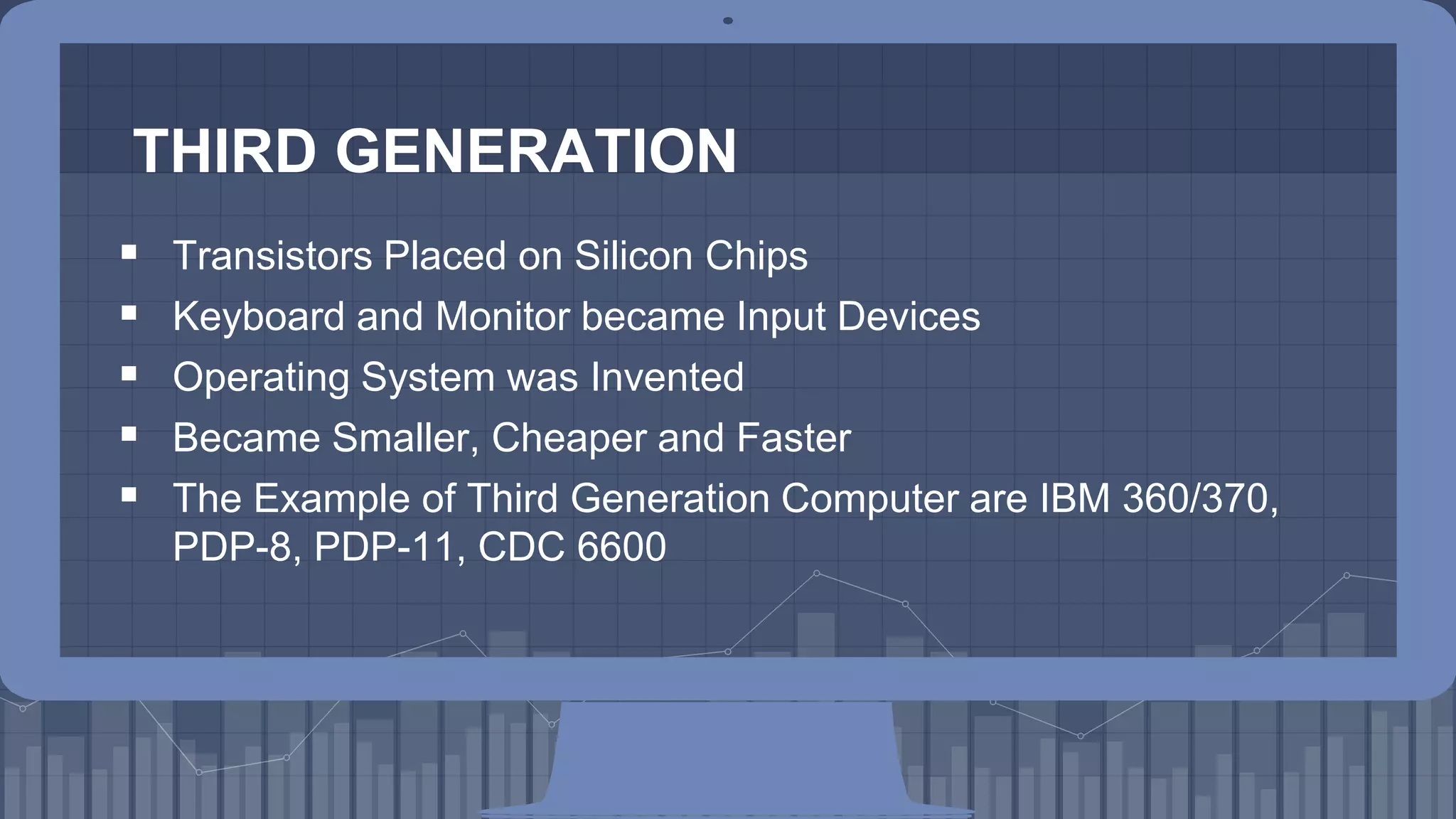 THIRD GENERATION
7
 Transistors Placed on Silicon Chips
 Keyboard and Monitor became Input Devices
 Operating System was Invented
 Became Smaller, Cheaper and Faster
 The Example of Third Generation Computer are IBM 360/370,
PDP-8, PDP-11, CDC 6600
 