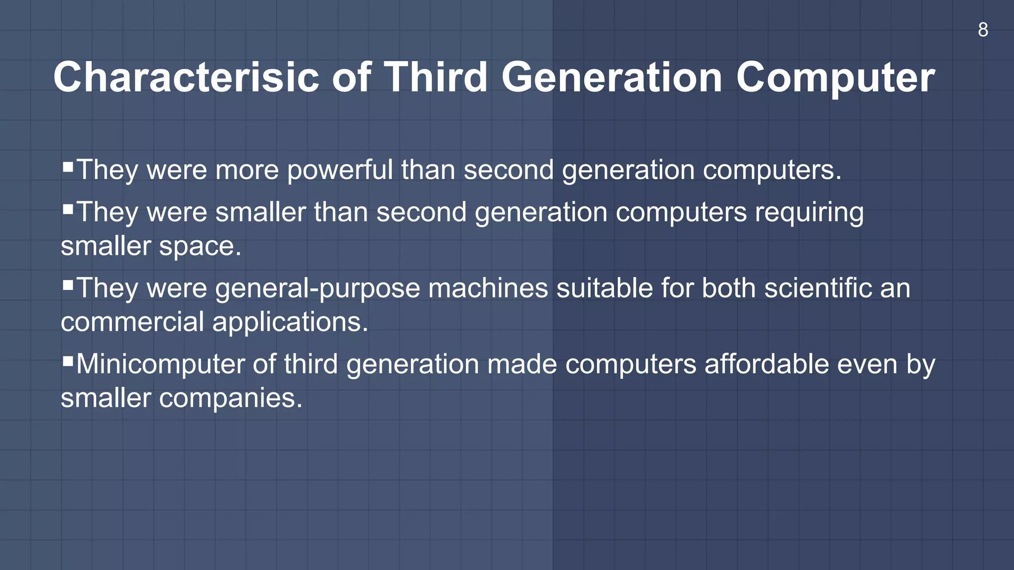Characterisic of Third Generation Computer
They were more powerful than second generation computers.
They were smaller than second generation computers requiring
smaller space.
They were general-purpose machines suitable for both scientific an
commercial applications.
Minicomputer of third generation made computers affordable even by
smaller companies.
8
 