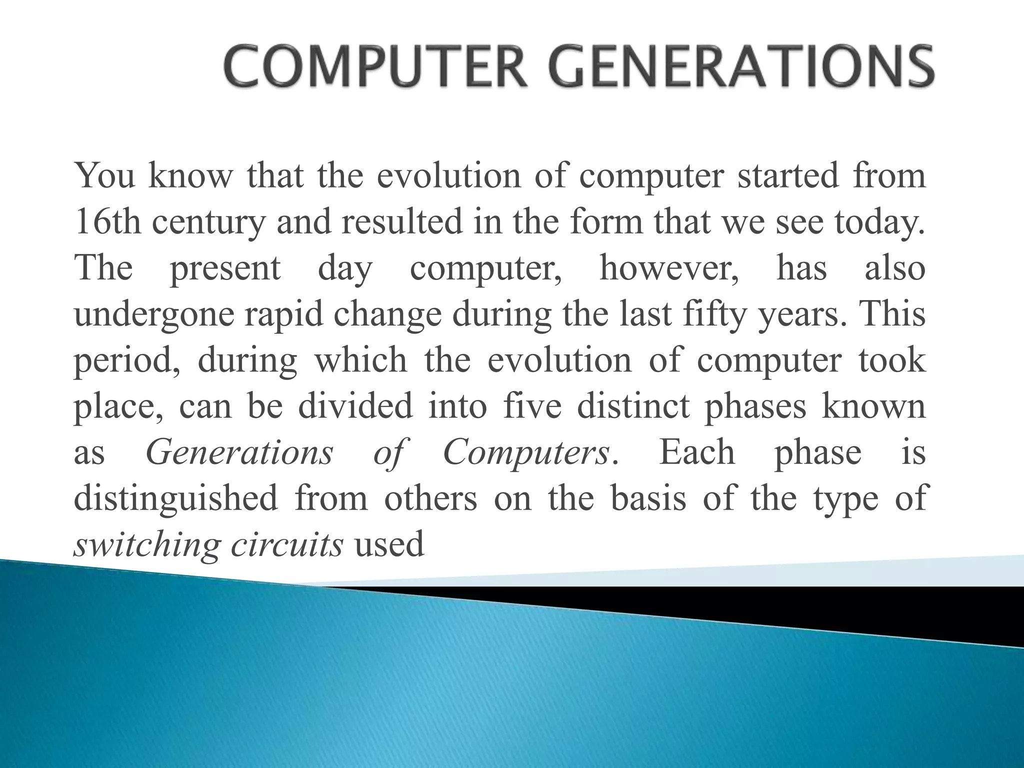 You know that the evolution of computer started from
16th century and resulted in the form that we see today.
The present day computer, however, has also
undergone rapid change during the last fifty years. This
period, during which the evolution of computer took
place, can be divided into five distinct phases known
as Generations of Computers. Each phase is
distinguished from others on the basis of the type of
switching circuits used
 