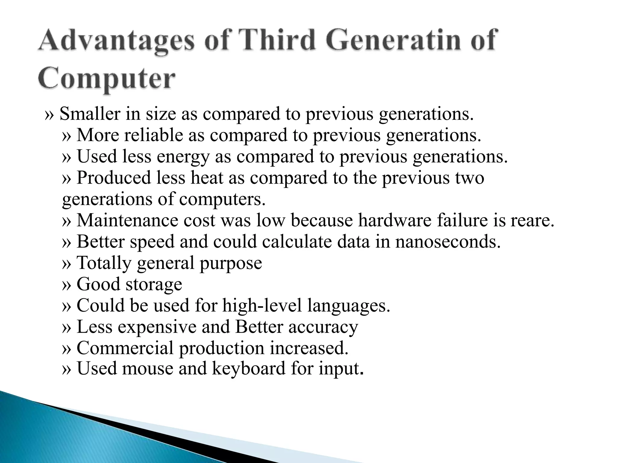 » Smaller in size as compared to previous generations.
» More reliable as compared to previous generations.
» Used less energy as compared to previous generations.
» Produced less heat as compared to the previous two
generations of computers.
» Maintenance cost was low because hardware failure is reare.
» Better speed and could calculate data in nanoseconds.
» Totally general purpose
» Good storage
» Could be used for high-level languages.
» Less expensive and Better accuracy
» Commercial production increased.
» Used mouse and keyboard for input.
 