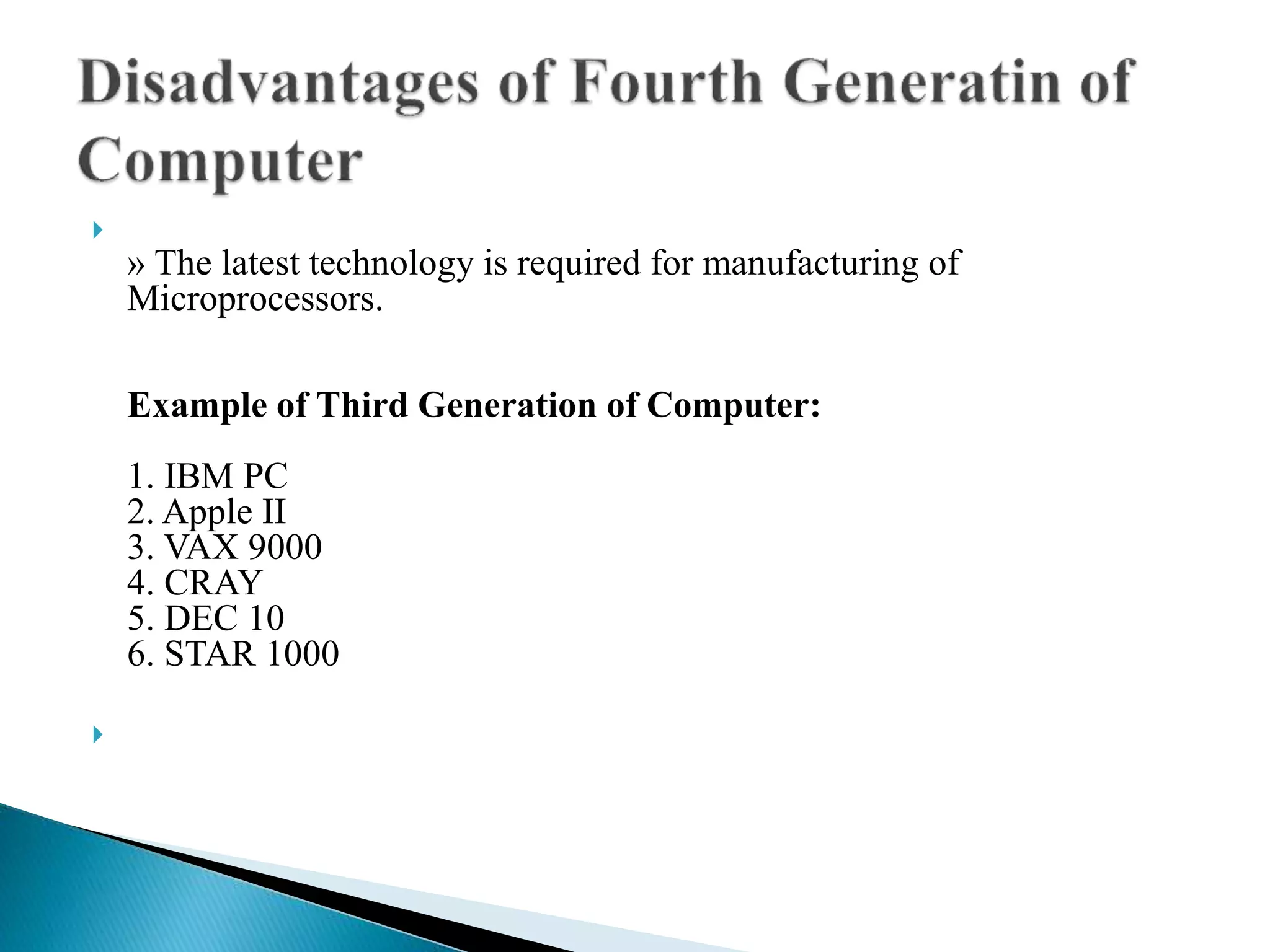 
» The latest technology is required for manufacturing of
Microprocessors.
Example of Third Generation of Computer:
1. IBM PC
2. Apple II
3. VAX 9000
4. CRAY
5. DEC 10
6. STAR 1000

 