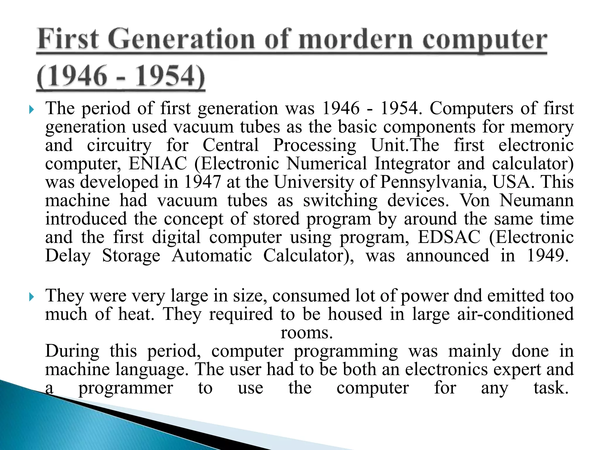  The period of first generation was 1946 - 1954. Computers of first
generation used vacuum tubes as the basic components for memory
and circuitry for Central Processing Unit.The first electronic
computer, ENIAC (Electronic Numerical Integrator and calculator)
was developed in 1947 at the University of Pennsylvania, USA. This
machine had vacuum tubes as switching devices. Von Neumann
introduced the concept of stored program by around the same time
and the first digital computer using program, EDSAC (Electronic
Delay Storage Automatic Calculator), was announced in 1949.
 They were very large in size, consumed lot of power dnd emitted too
much of heat. They required to be housed in large air-conditioned
rooms.
During this period, computer programming was mainly done in
machine language. The user had to be both an electronics expert and
a programmer to use the computer for any task.
 