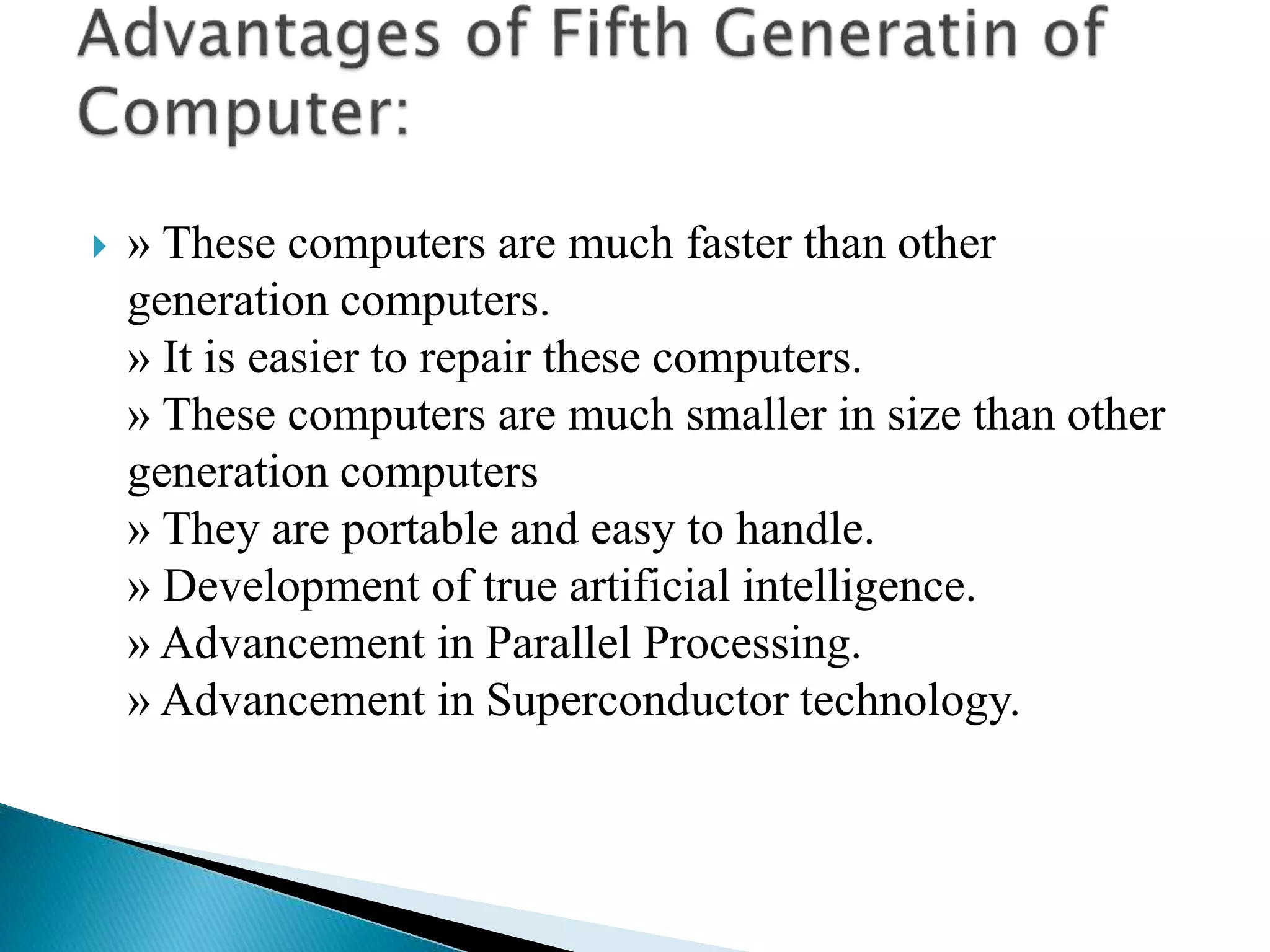  » These computers are much faster than other
generation computers.
» It is easier to repair these computers.
» These computers are much smaller in size than other
generation computers
» They are portable and easy to handle.
» Development of true artificial intelligence.
» Advancement in Parallel Processing.
» Advancement in Superconductor technology.
 